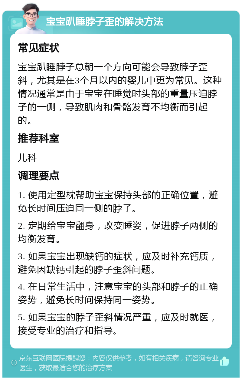 宝宝趴睡脖子歪的解决方法 常见症状 宝宝趴睡脖子总朝一个方向可能会导致脖子歪斜，尤其是在3个月以内的婴儿中更为常见。这种情况通常是由于宝宝在睡觉时头部的重量压迫脖子的一侧，导致肌肉和骨骼发育不均衡而引起的。 推荐科室 儿科 调理要点 1. 使用定型枕帮助宝宝保持头部的正确位置，避免长时间压迫同一侧的脖子。 2. 定期给宝宝翻身，改变睡姿，促进脖子两侧的均衡发育。 3. 如果宝宝出现缺钙的症状，应及时补充钙质，避免因缺钙引起的脖子歪斜问题。 4. 在日常生活中，注意宝宝的头部和脖子的正确姿势，避免长时间保持同一姿势。 5. 如果宝宝的脖子歪斜情况严重，应及时就医，接受专业的治疗和指导。