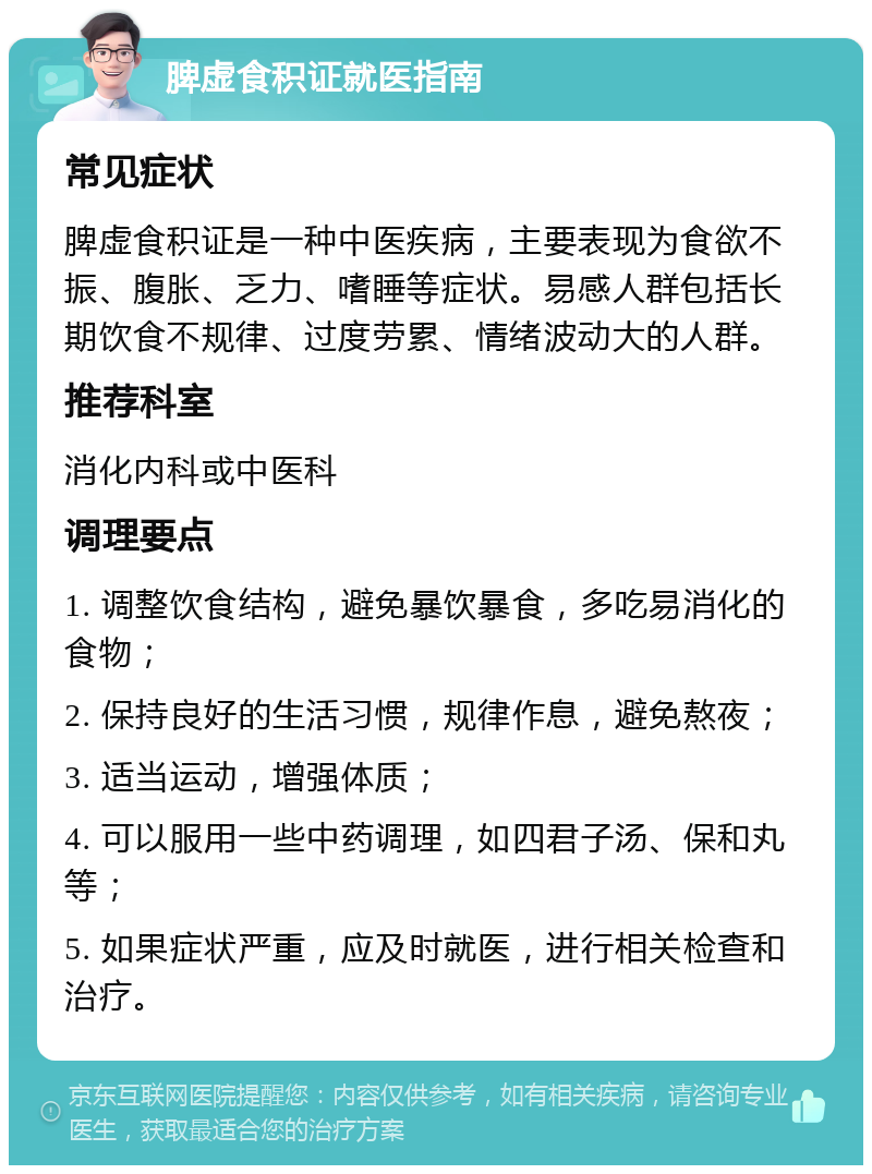 脾虚食积证就医指南 常见症状 脾虚食积证是一种中医疾病，主要表现为食欲不振、腹胀、乏力、嗜睡等症状。易感人群包括长期饮食不规律、过度劳累、情绪波动大的人群。 推荐科室 消化内科或中医科 调理要点 1. 调整饮食结构，避免暴饮暴食，多吃易消化的食物； 2. 保持良好的生活习惯，规律作息，避免熬夜； 3. 适当运动，增强体质； 4. 可以服用一些中药调理，如四君子汤、保和丸等； 5. 如果症状严重，应及时就医，进行相关检查和治疗。