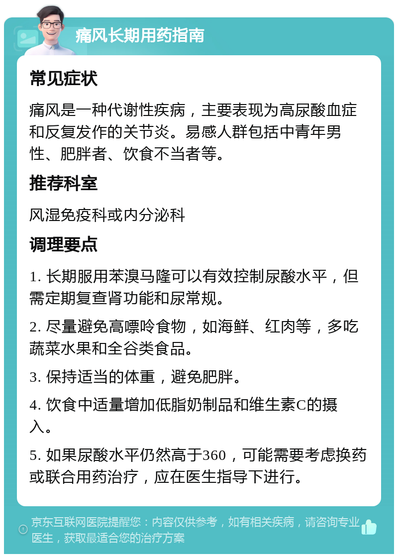 痛风长期用药指南 常见症状 痛风是一种代谢性疾病，主要表现为高尿酸血症和反复发作的关节炎。易感人群包括中青年男性、肥胖者、饮食不当者等。 推荐科室 风湿免疫科或内分泌科 调理要点 1. 长期服用苯溴马隆可以有效控制尿酸水平，但需定期复查肾功能和尿常规。 2. 尽量避免高嘌呤食物，如海鲜、红肉等，多吃蔬菜水果和全谷类食品。 3. 保持适当的体重，避免肥胖。 4. 饮食中适量增加低脂奶制品和维生素C的摄入。 5. 如果尿酸水平仍然高于360，可能需要考虑换药或联合用药治疗，应在医生指导下进行。