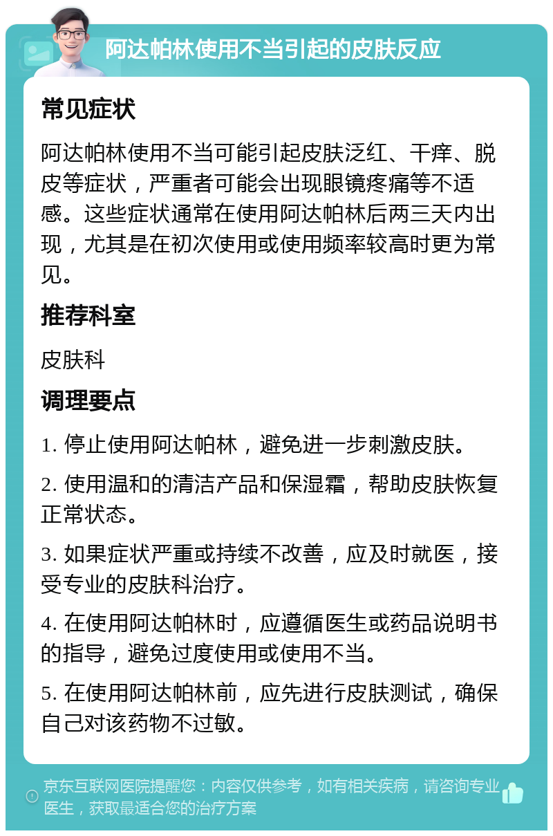 阿达帕林使用不当引起的皮肤反应 常见症状 阿达帕林使用不当可能引起皮肤泛红、干痒、脱皮等症状，严重者可能会出现眼镜疼痛等不适感。这些症状通常在使用阿达帕林后两三天内出现，尤其是在初次使用或使用频率较高时更为常见。 推荐科室 皮肤科 调理要点 1. 停止使用阿达帕林，避免进一步刺激皮肤。 2. 使用温和的清洁产品和保湿霜，帮助皮肤恢复正常状态。 3. 如果症状严重或持续不改善，应及时就医，接受专业的皮肤科治疗。 4. 在使用阿达帕林时，应遵循医生或药品说明书的指导，避免过度使用或使用不当。 5. 在使用阿达帕林前，应先进行皮肤测试，确保自己对该药物不过敏。