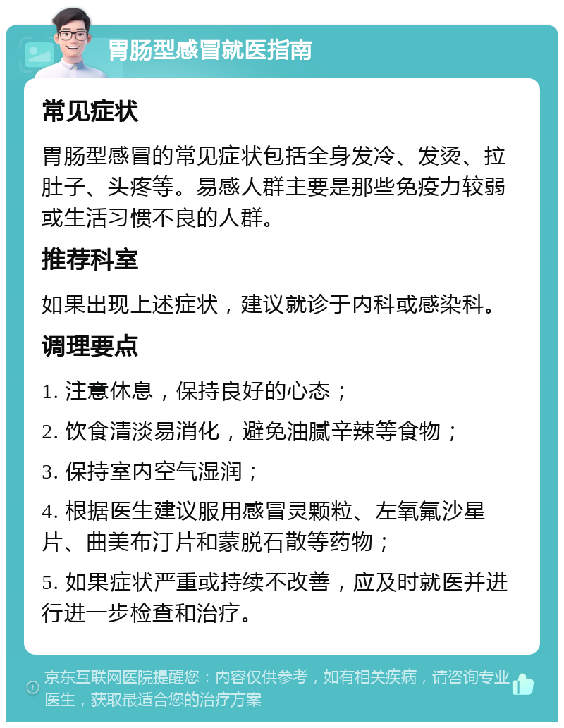 胃肠型感冒就医指南 常见症状 胃肠型感冒的常见症状包括全身发冷、发烫、拉肚子、头疼等。易感人群主要是那些免疫力较弱或生活习惯不良的人群。 推荐科室 如果出现上述症状，建议就诊于内科或感染科。 调理要点 1. 注意休息，保持良好的心态； 2. 饮食清淡易消化，避免油腻辛辣等食物； 3. 保持室内空气湿润； 4. 根据医生建议服用感冒灵颗粒、左氧氟沙星片、曲美布汀片和蒙脱石散等药物； 5. 如果症状严重或持续不改善，应及时就医并进行进一步检查和治疗。