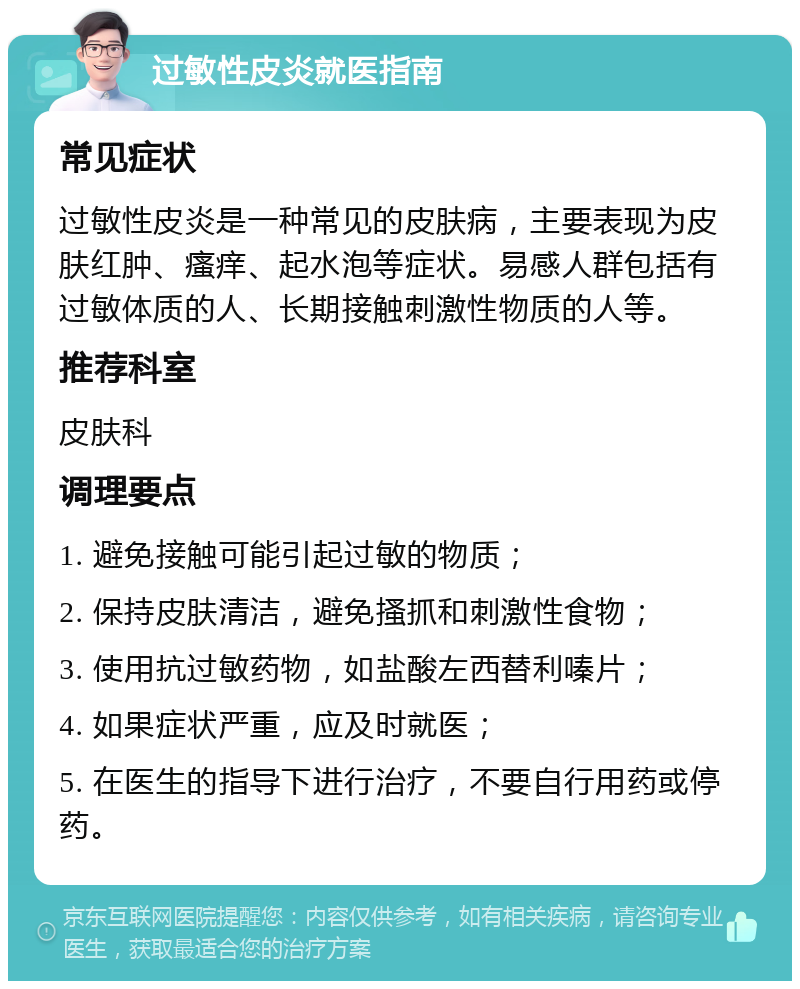 过敏性皮炎就医指南 常见症状 过敏性皮炎是一种常见的皮肤病，主要表现为皮肤红肿、瘙痒、起水泡等症状。易感人群包括有过敏体质的人、长期接触刺激性物质的人等。 推荐科室 皮肤科 调理要点 1. 避免接触可能引起过敏的物质； 2. 保持皮肤清洁，避免搔抓和刺激性食物； 3. 使用抗过敏药物，如盐酸左西替利嗪片； 4. 如果症状严重，应及时就医； 5. 在医生的指导下进行治疗，不要自行用药或停药。