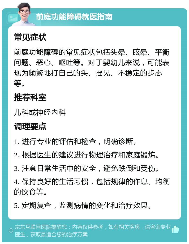 前庭功能障碍就医指南 常见症状 前庭功能障碍的常见症状包括头晕、眩晕、平衡问题、恶心、呕吐等。对于婴幼儿来说，可能表现为频繁地打自己的头、摇晃、不稳定的步态等。 推荐科室 儿科或神经内科 调理要点 1. 进行专业的评估和检查，明确诊断。 2. 根据医生的建议进行物理治疗和家庭锻炼。 3. 注意日常生活中的安全，避免跌倒和受伤。 4. 保持良好的生活习惯，包括规律的作息、均衡的饮食等。 5. 定期复查，监测病情的变化和治疗效果。