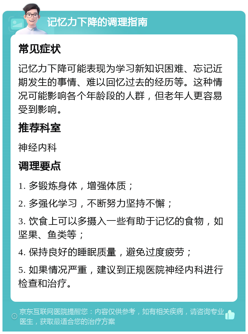 记忆力下降的调理指南 常见症状 记忆力下降可能表现为学习新知识困难、忘记近期发生的事情、难以回忆过去的经历等。这种情况可能影响各个年龄段的人群，但老年人更容易受到影响。 推荐科室 神经内科 调理要点 1. 多锻炼身体，增强体质； 2. 多强化学习，不断努力坚持不懈； 3. 饮食上可以多摄入一些有助于记忆的食物，如坚果、鱼类等； 4. 保持良好的睡眠质量，避免过度疲劳； 5. 如果情况严重，建议到正规医院神经内科进行检查和治疗。