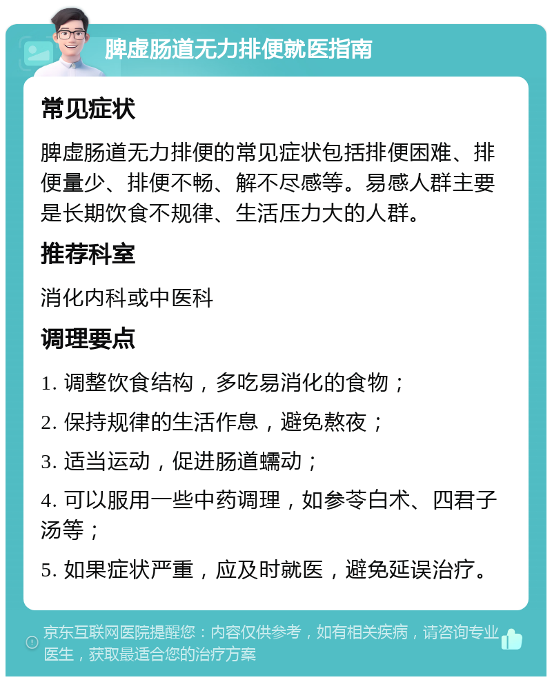 脾虚肠道无力排便就医指南 常见症状 脾虚肠道无力排便的常见症状包括排便困难、排便量少、排便不畅、解不尽感等。易感人群主要是长期饮食不规律、生活压力大的人群。 推荐科室 消化内科或中医科 调理要点 1. 调整饮食结构，多吃易消化的食物； 2. 保持规律的生活作息，避免熬夜； 3. 适当运动，促进肠道蠕动； 4. 可以服用一些中药调理，如参苓白术、四君子汤等； 5. 如果症状严重，应及时就医，避免延误治疗。