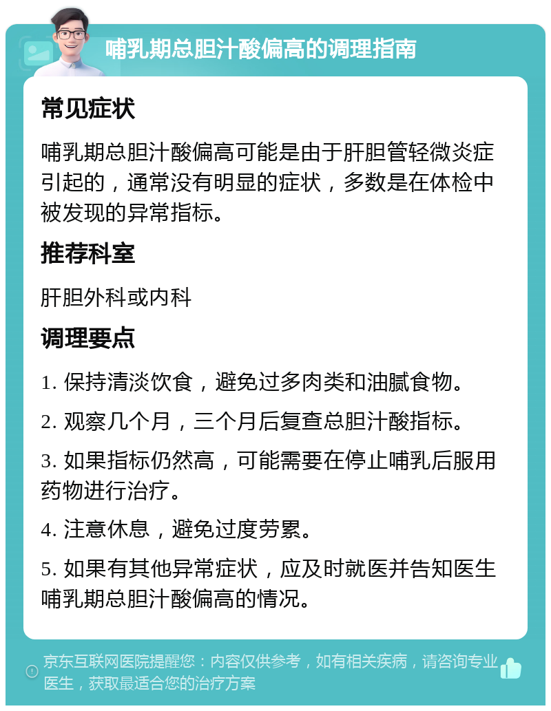 哺乳期总胆汁酸偏高的调理指南 常见症状 哺乳期总胆汁酸偏高可能是由于肝胆管轻微炎症引起的，通常没有明显的症状，多数是在体检中被发现的异常指标。 推荐科室 肝胆外科或内科 调理要点 1. 保持清淡饮食，避免过多肉类和油腻食物。 2. 观察几个月，三个月后复查总胆汁酸指标。 3. 如果指标仍然高，可能需要在停止哺乳后服用药物进行治疗。 4. 注意休息，避免过度劳累。 5. 如果有其他异常症状，应及时就医并告知医生哺乳期总胆汁酸偏高的情况。