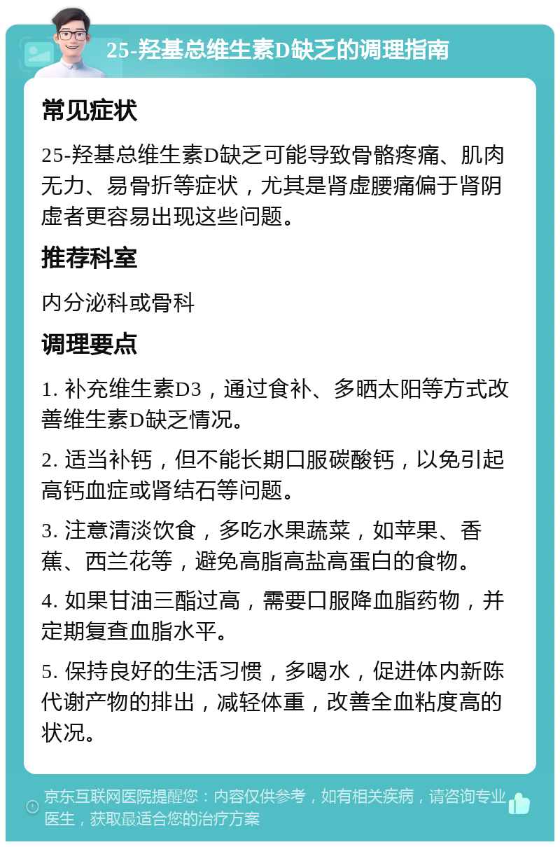 25-羟基总维生素D缺乏的调理指南 常见症状 25-羟基总维生素D缺乏可能导致骨骼疼痛、肌肉无力、易骨折等症状，尤其是肾虚腰痛偏于肾阴虚者更容易出现这些问题。 推荐科室 内分泌科或骨科 调理要点 1. 补充维生素D3，通过食补、多晒太阳等方式改善维生素D缺乏情况。 2. 适当补钙，但不能长期口服碳酸钙，以免引起高钙血症或肾结石等问题。 3. 注意清淡饮食，多吃水果蔬菜，如苹果、香蕉、西兰花等，避免高脂高盐高蛋白的食物。 4. 如果甘油三酯过高，需要口服降血脂药物，并定期复查血脂水平。 5. 保持良好的生活习惯，多喝水，促进体内新陈代谢产物的排出，减轻体重，改善全血粘度高的状况。