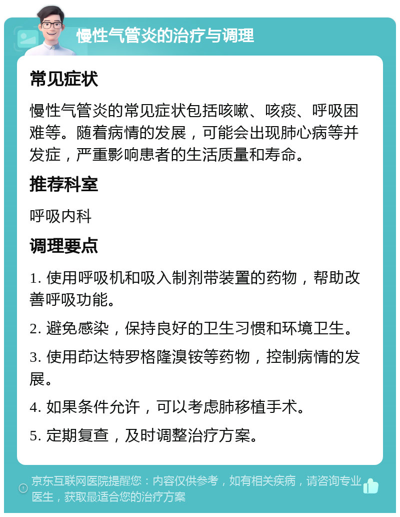 慢性气管炎的治疗与调理 常见症状 慢性气管炎的常见症状包括咳嗽、咳痰、呼吸困难等。随着病情的发展，可能会出现肺心病等并发症，严重影响患者的生活质量和寿命。 推荐科室 呼吸内科 调理要点 1. 使用呼吸机和吸入制剂带装置的药物，帮助改善呼吸功能。 2. 避免感染，保持良好的卫生习惯和环境卫生。 3. 使用茚达特罗格隆溴铵等药物，控制病情的发展。 4. 如果条件允许，可以考虑肺移植手术。 5. 定期复查，及时调整治疗方案。