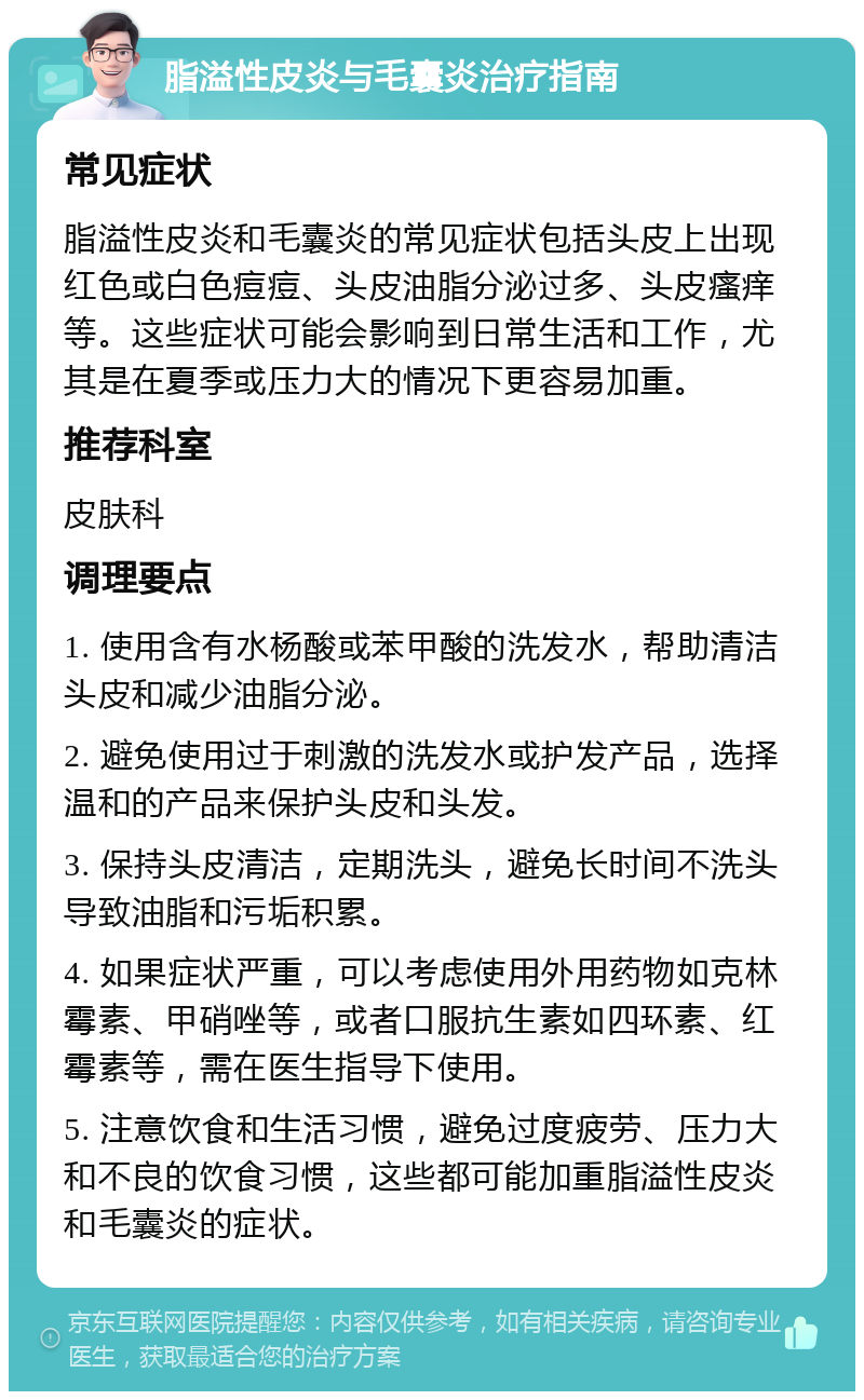 脂溢性皮炎与毛囊炎治疗指南 常见症状 脂溢性皮炎和毛囊炎的常见症状包括头皮上出现红色或白色痘痘、头皮油脂分泌过多、头皮瘙痒等。这些症状可能会影响到日常生活和工作，尤其是在夏季或压力大的情况下更容易加重。 推荐科室 皮肤科 调理要点 1. 使用含有水杨酸或苯甲酸的洗发水，帮助清洁头皮和减少油脂分泌。 2. 避免使用过于刺激的洗发水或护发产品，选择温和的产品来保护头皮和头发。 3. 保持头皮清洁，定期洗头，避免长时间不洗头导致油脂和污垢积累。 4. 如果症状严重，可以考虑使用外用药物如克林霉素、甲硝唑等，或者口服抗生素如四环素、红霉素等，需在医生指导下使用。 5. 注意饮食和生活习惯，避免过度疲劳、压力大和不良的饮食习惯，这些都可能加重脂溢性皮炎和毛囊炎的症状。