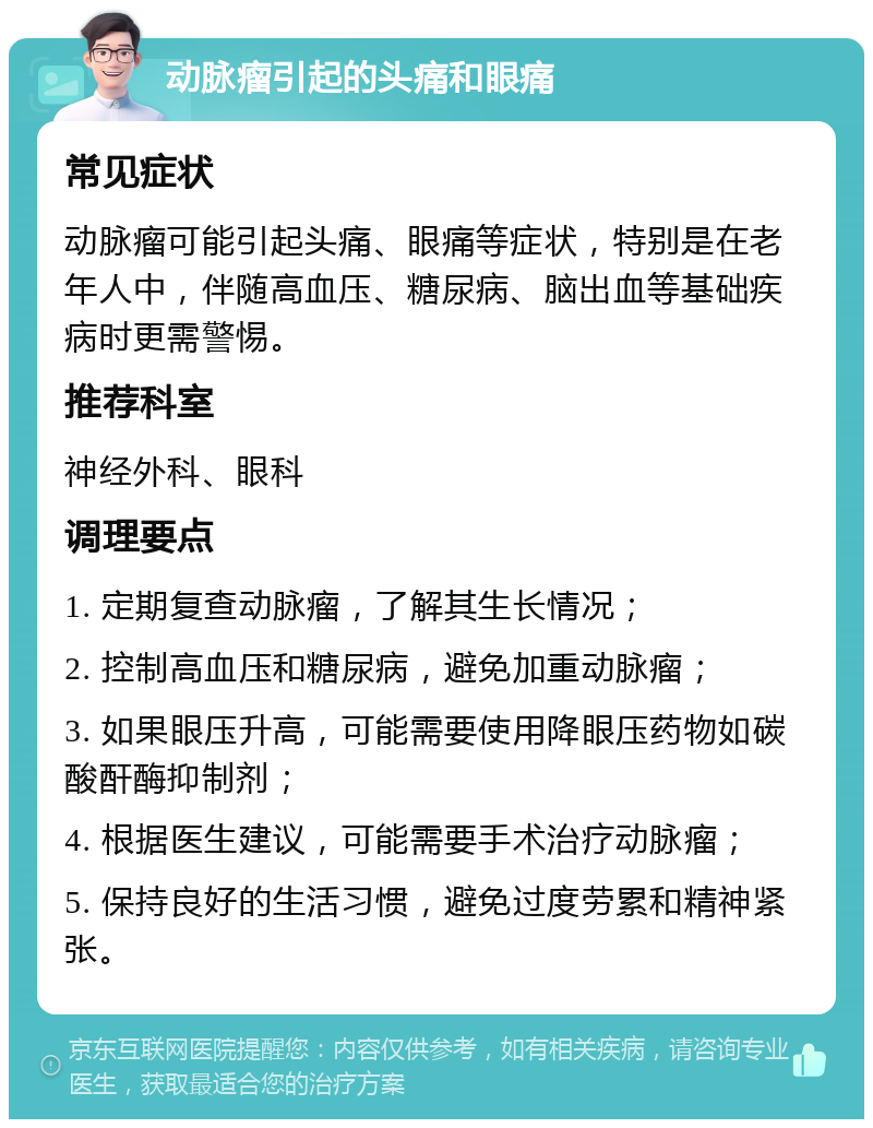 动脉瘤引起的头痛和眼痛 常见症状 动脉瘤可能引起头痛、眼痛等症状，特别是在老年人中，伴随高血压、糖尿病、脑出血等基础疾病时更需警惕。 推荐科室 神经外科、眼科 调理要点 1. 定期复查动脉瘤，了解其生长情况； 2. 控制高血压和糖尿病，避免加重动脉瘤； 3. 如果眼压升高，可能需要使用降眼压药物如碳酸酐酶抑制剂； 4. 根据医生建议，可能需要手术治疗动脉瘤； 5. 保持良好的生活习惯，避免过度劳累和精神紧张。