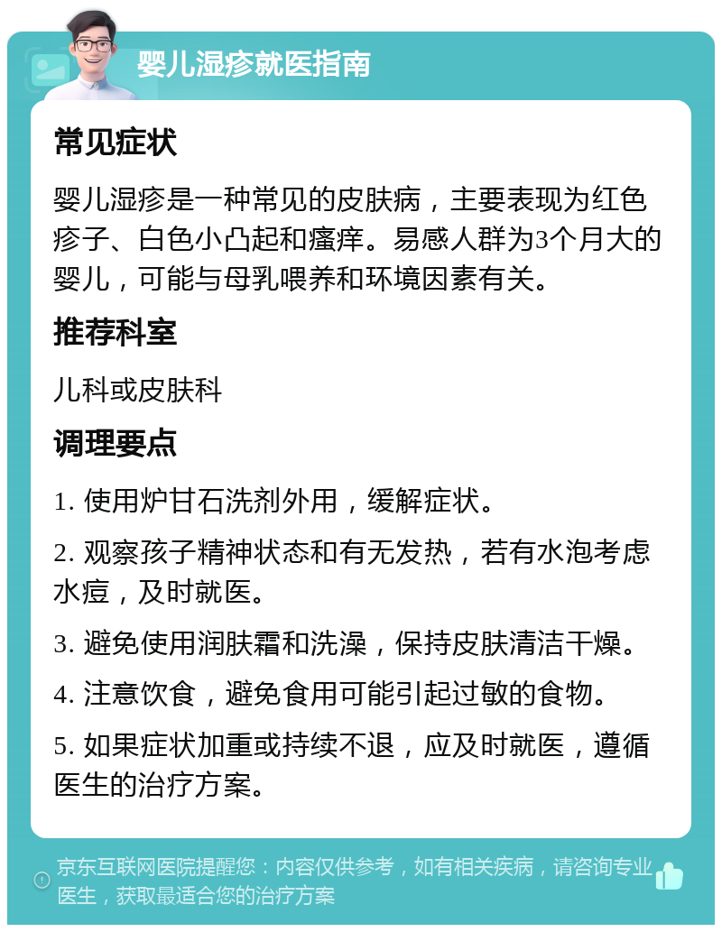 婴儿湿疹就医指南 常见症状 婴儿湿疹是一种常见的皮肤病，主要表现为红色疹子、白色小凸起和瘙痒。易感人群为3个月大的婴儿，可能与母乳喂养和环境因素有关。 推荐科室 儿科或皮肤科 调理要点 1. 使用炉甘石洗剂外用，缓解症状。 2. 观察孩子精神状态和有无发热，若有水泡考虑水痘，及时就医。 3. 避免使用润肤霜和洗澡，保持皮肤清洁干燥。 4. 注意饮食，避免食用可能引起过敏的食物。 5. 如果症状加重或持续不退，应及时就医，遵循医生的治疗方案。