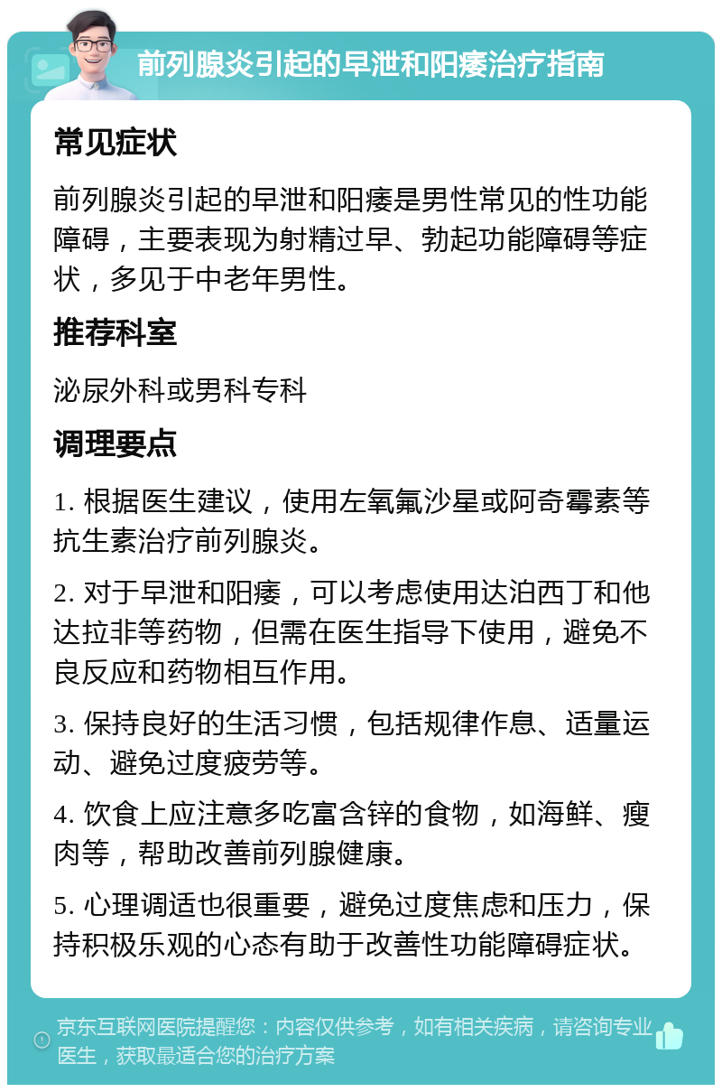 前列腺炎引起的早泄和阳痿治疗指南 常见症状 前列腺炎引起的早泄和阳痿是男性常见的性功能障碍，主要表现为射精过早、勃起功能障碍等症状，多见于中老年男性。 推荐科室 泌尿外科或男科专科 调理要点 1. 根据医生建议，使用左氧氟沙星或阿奇霉素等抗生素治疗前列腺炎。 2. 对于早泄和阳痿，可以考虑使用达泊西丁和他达拉非等药物，但需在医生指导下使用，避免不良反应和药物相互作用。 3. 保持良好的生活习惯，包括规律作息、适量运动、避免过度疲劳等。 4. 饮食上应注意多吃富含锌的食物，如海鲜、瘦肉等，帮助改善前列腺健康。 5. 心理调适也很重要，避免过度焦虑和压力，保持积极乐观的心态有助于改善性功能障碍症状。