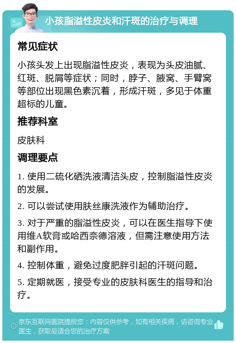 小孩脂溢性皮炎和汗斑的治疗与调理 常见症状 小孩头发上出现脂溢性皮炎，表现为头皮油腻、红斑、脱屑等症状；同时，脖子、腋窝、手臂窝等部位出现黑色素沉着，形成汗斑，多见于体重超标的儿童。 推荐科室 皮肤科 调理要点 1. 使用二硫化硒洗液清洁头皮，控制脂溢性皮炎的发展。 2. 可以尝试使用肤丝康洗液作为辅助治疗。 3. 对于严重的脂溢性皮炎，可以在医生指导下使用维A软膏或哈西奈德溶液，但需注意使用方法和副作用。 4. 控制体重，避免过度肥胖引起的汗斑问题。 5. 定期就医，接受专业的皮肤科医生的指导和治疗。