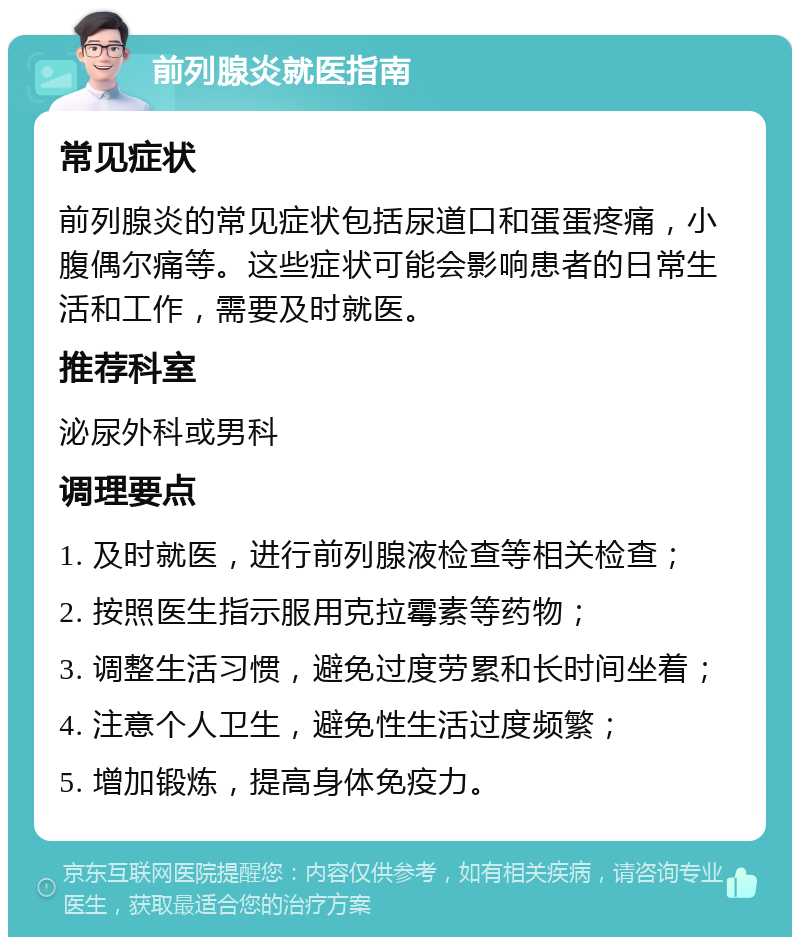 前列腺炎就医指南 常见症状 前列腺炎的常见症状包括尿道口和蛋蛋疼痛，小腹偶尔痛等。这些症状可能会影响患者的日常生活和工作，需要及时就医。 推荐科室 泌尿外科或男科 调理要点 1. 及时就医，进行前列腺液检查等相关检查； 2. 按照医生指示服用克拉霉素等药物； 3. 调整生活习惯，避免过度劳累和长时间坐着； 4. 注意个人卫生，避免性生活过度频繁； 5. 增加锻炼，提高身体免疫力。