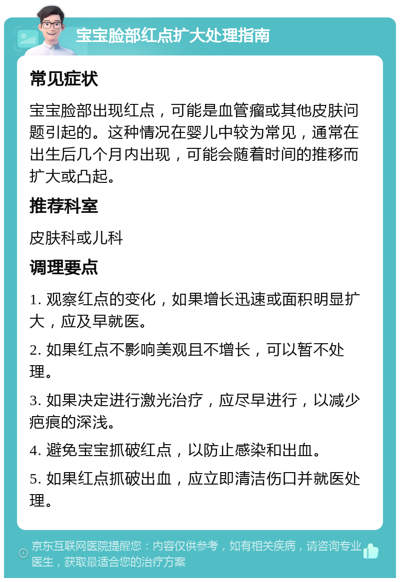 宝宝脸部红点扩大处理指南 常见症状 宝宝脸部出现红点，可能是血管瘤或其他皮肤问题引起的。这种情况在婴儿中较为常见，通常在出生后几个月内出现，可能会随着时间的推移而扩大或凸起。 推荐科室 皮肤科或儿科 调理要点 1. 观察红点的变化，如果增长迅速或面积明显扩大，应及早就医。 2. 如果红点不影响美观且不增长，可以暂不处理。 3. 如果决定进行激光治疗，应尽早进行，以减少疤痕的深浅。 4. 避免宝宝抓破红点，以防止感染和出血。 5. 如果红点抓破出血，应立即清洁伤口并就医处理。