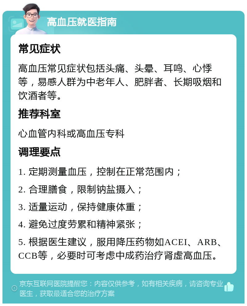 高血压就医指南 常见症状 高血压常见症状包括头痛、头晕、耳鸣、心悸等，易感人群为中老年人、肥胖者、长期吸烟和饮酒者等。 推荐科室 心血管内科或高血压专科 调理要点 1. 定期测量血压，控制在正常范围内； 2. 合理膳食，限制钠盐摄入； 3. 适量运动，保持健康体重； 4. 避免过度劳累和精神紧张； 5. 根据医生建议，服用降压药物如ACEI、ARB、CCB等，必要时可考虑中成药治疗肾虚高血压。