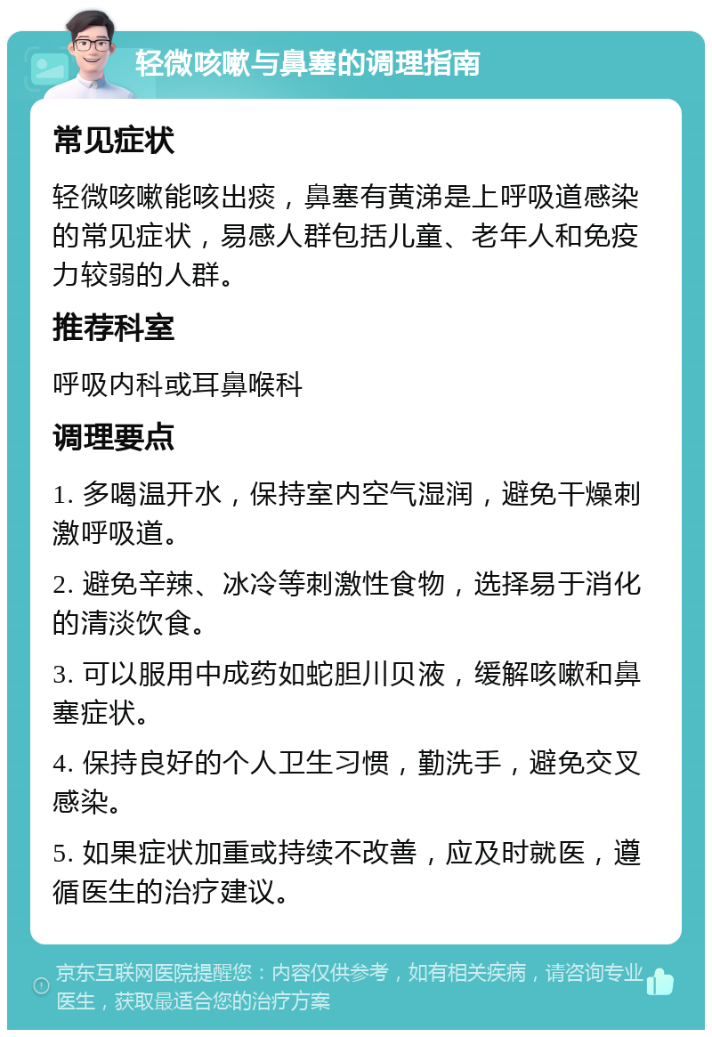 轻微咳嗽与鼻塞的调理指南 常见症状 轻微咳嗽能咳出痰，鼻塞有黄涕是上呼吸道感染的常见症状，易感人群包括儿童、老年人和免疫力较弱的人群。 推荐科室 呼吸内科或耳鼻喉科 调理要点 1. 多喝温开水，保持室内空气湿润，避免干燥刺激呼吸道。 2. 避免辛辣、冰冷等刺激性食物，选择易于消化的清淡饮食。 3. 可以服用中成药如蛇胆川贝液，缓解咳嗽和鼻塞症状。 4. 保持良好的个人卫生习惯，勤洗手，避免交叉感染。 5. 如果症状加重或持续不改善，应及时就医，遵循医生的治疗建议。