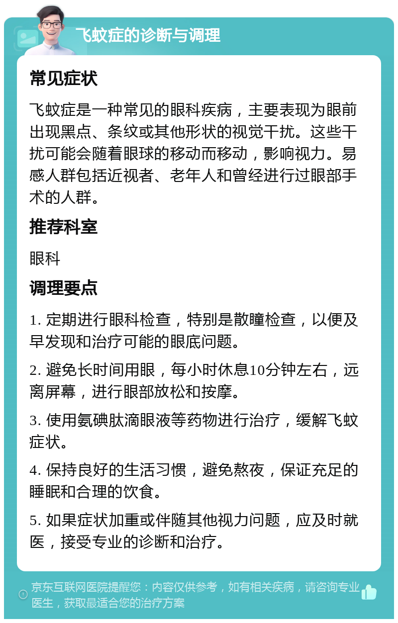 飞蚊症的诊断与调理 常见症状 飞蚊症是一种常见的眼科疾病，主要表现为眼前出现黑点、条纹或其他形状的视觉干扰。这些干扰可能会随着眼球的移动而移动，影响视力。易感人群包括近视者、老年人和曾经进行过眼部手术的人群。 推荐科室 眼科 调理要点 1. 定期进行眼科检查，特别是散瞳检查，以便及早发现和治疗可能的眼底问题。 2. 避免长时间用眼，每小时休息10分钟左右，远离屏幕，进行眼部放松和按摩。 3. 使用氨碘肽滴眼液等药物进行治疗，缓解飞蚊症状。 4. 保持良好的生活习惯，避免熬夜，保证充足的睡眠和合理的饮食。 5. 如果症状加重或伴随其他视力问题，应及时就医，接受专业的诊断和治疗。