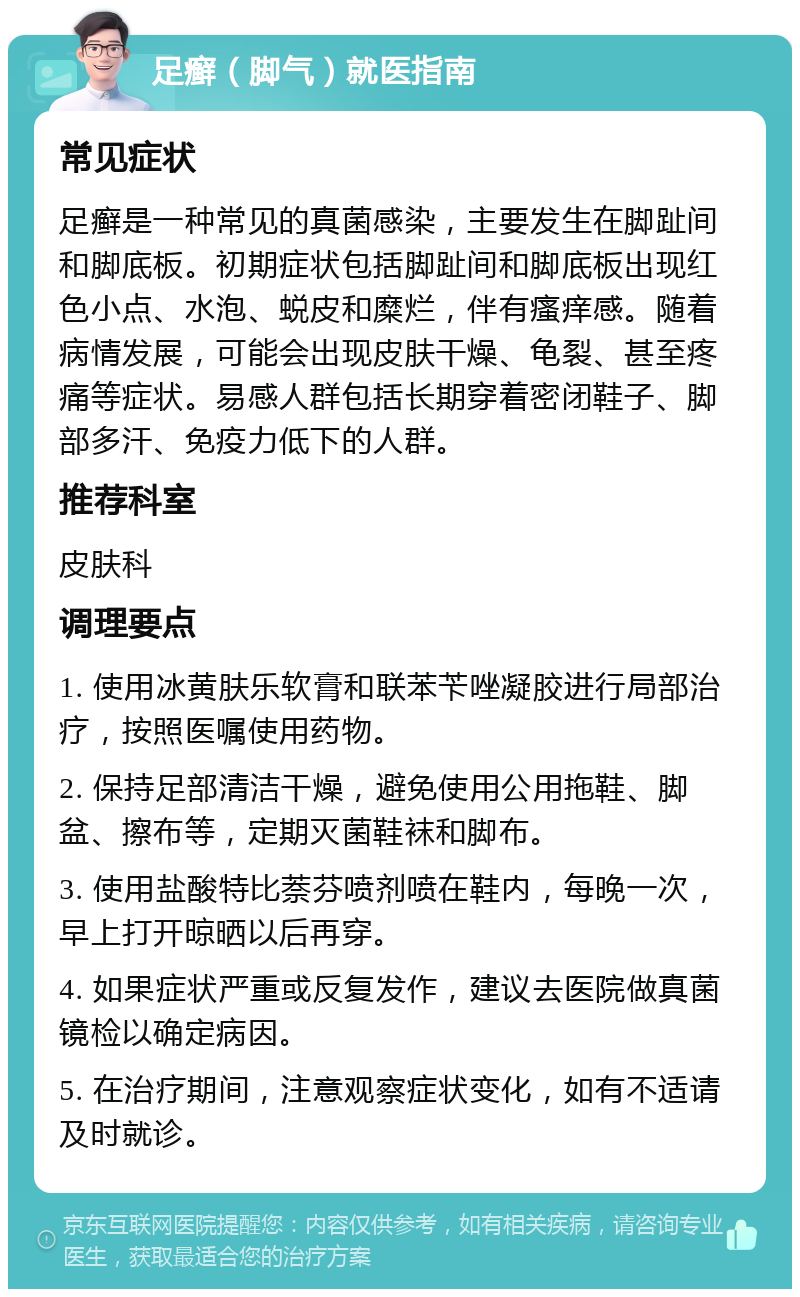 足癣（脚气）就医指南 常见症状 足癣是一种常见的真菌感染，主要发生在脚趾间和脚底板。初期症状包括脚趾间和脚底板出现红色小点、水泡、蜕皮和糜烂，伴有瘙痒感。随着病情发展，可能会出现皮肤干燥、龟裂、甚至疼痛等症状。易感人群包括长期穿着密闭鞋子、脚部多汗、免疫力低下的人群。 推荐科室 皮肤科 调理要点 1. 使用冰黄肤乐软膏和联苯苄唑凝胶进行局部治疗，按照医嘱使用药物。 2. 保持足部清洁干燥，避免使用公用拖鞋、脚盆、擦布等，定期灭菌鞋袜和脚布。 3. 使用盐酸特比萘芬喷剂喷在鞋内，每晚一次，早上打开晾晒以后再穿。 4. 如果症状严重或反复发作，建议去医院做真菌镜检以确定病因。 5. 在治疗期间，注意观察症状变化，如有不适请及时就诊。