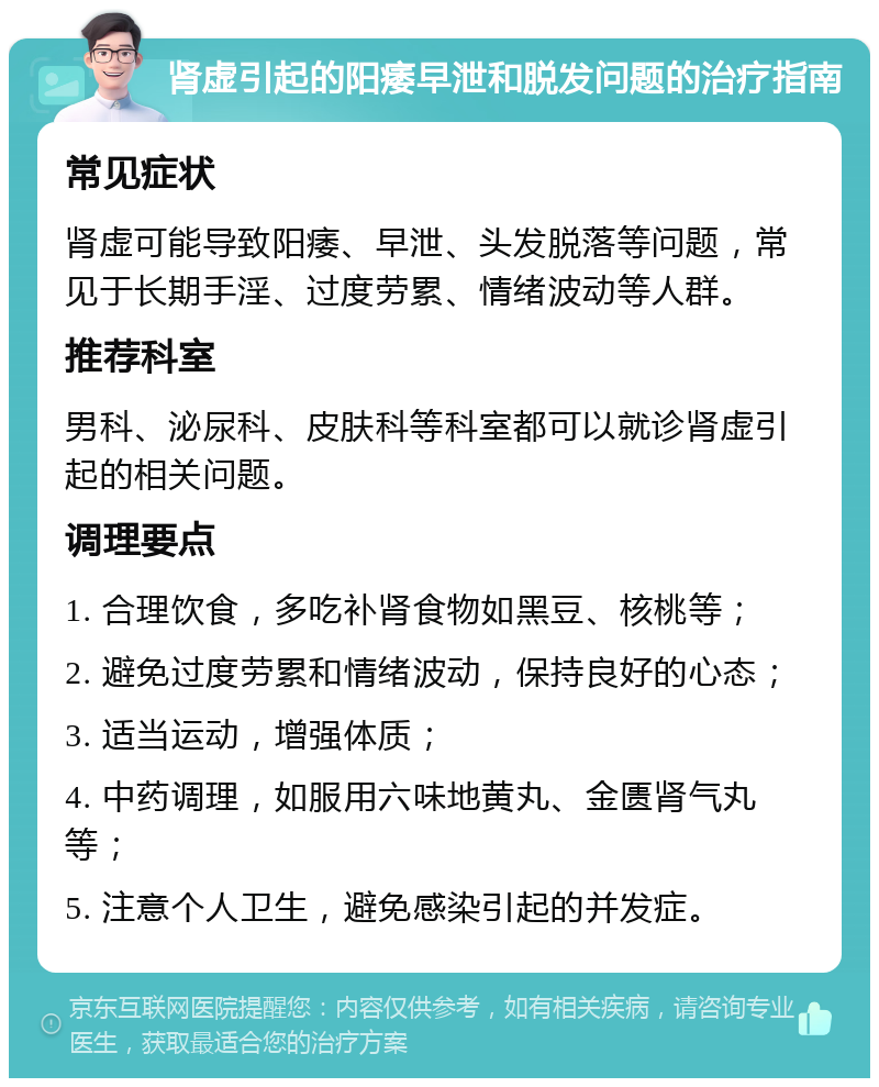 肾虚引起的阳痿早泄和脱发问题的治疗指南 常见症状 肾虚可能导致阳痿、早泄、头发脱落等问题，常见于长期手淫、过度劳累、情绪波动等人群。 推荐科室 男科、泌尿科、皮肤科等科室都可以就诊肾虚引起的相关问题。 调理要点 1. 合理饮食，多吃补肾食物如黑豆、核桃等； 2. 避免过度劳累和情绪波动，保持良好的心态； 3. 适当运动，增强体质； 4. 中药调理，如服用六味地黄丸、金匮肾气丸等； 5. 注意个人卫生，避免感染引起的并发症。