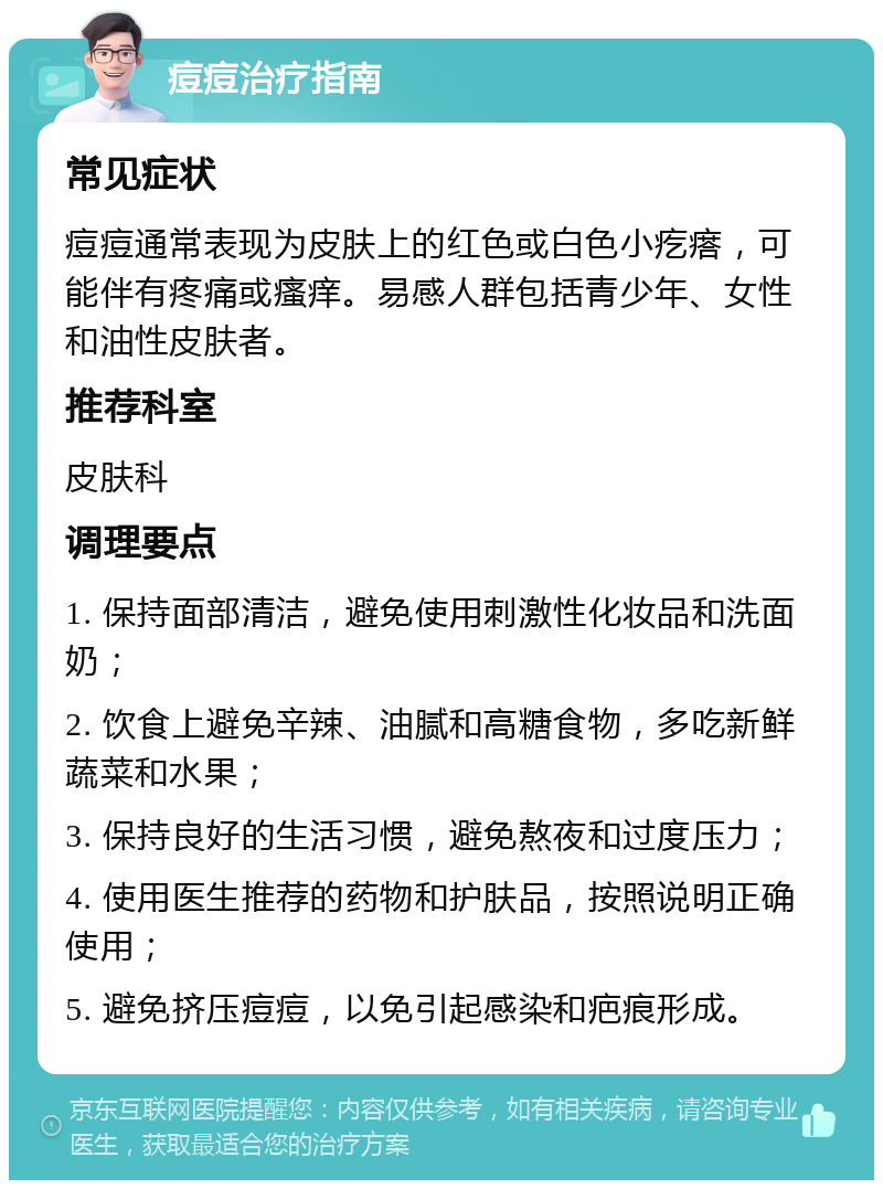 痘痘治疗指南 常见症状 痘痘通常表现为皮肤上的红色或白色小疙瘩，可能伴有疼痛或瘙痒。易感人群包括青少年、女性和油性皮肤者。 推荐科室 皮肤科 调理要点 1. 保持面部清洁，避免使用刺激性化妆品和洗面奶； 2. 饮食上避免辛辣、油腻和高糖食物，多吃新鲜蔬菜和水果； 3. 保持良好的生活习惯，避免熬夜和过度压力； 4. 使用医生推荐的药物和护肤品，按照说明正确使用； 5. 避免挤压痘痘，以免引起感染和疤痕形成。