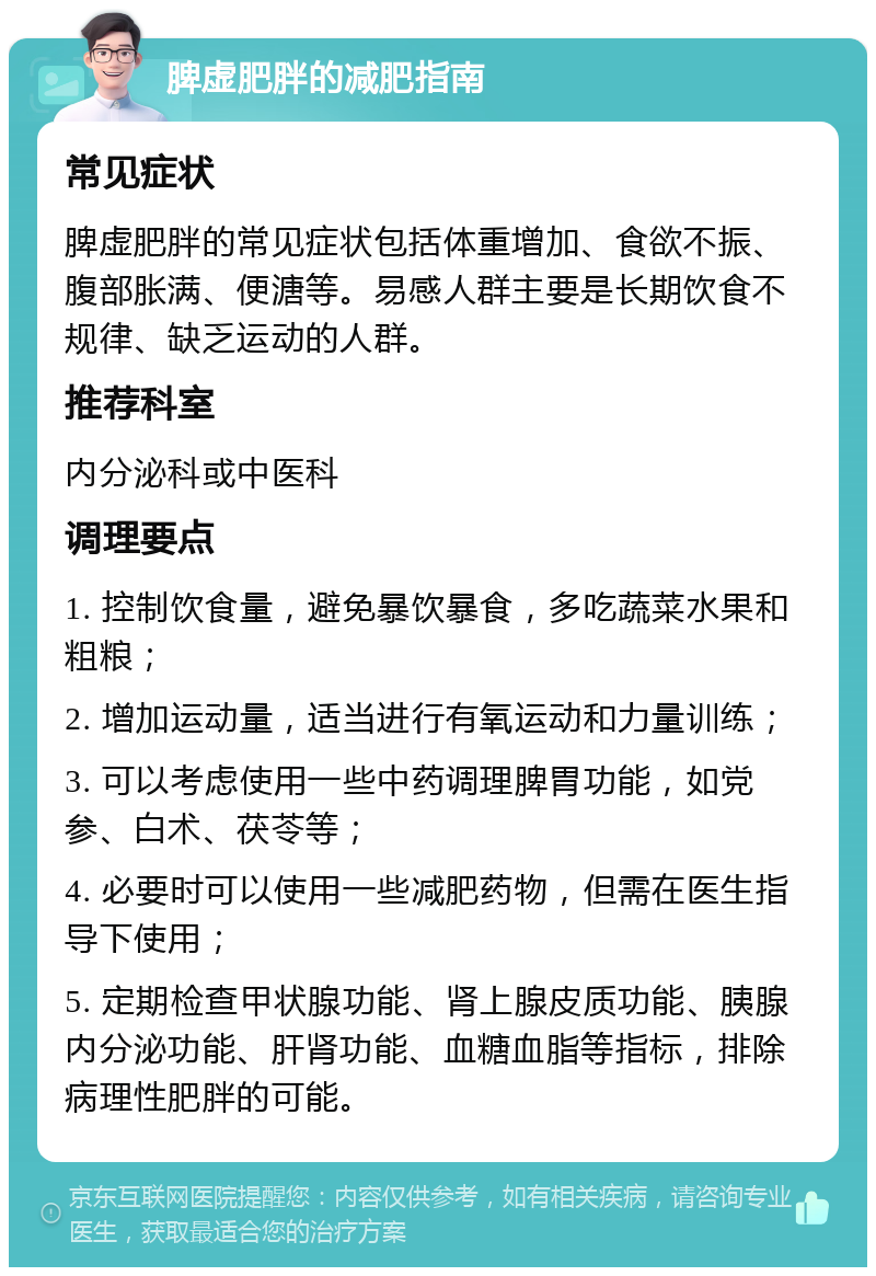 脾虚肥胖的减肥指南 常见症状 脾虚肥胖的常见症状包括体重增加、食欲不振、腹部胀满、便溏等。易感人群主要是长期饮食不规律、缺乏运动的人群。 推荐科室 内分泌科或中医科 调理要点 1. 控制饮食量，避免暴饮暴食，多吃蔬菜水果和粗粮； 2. 增加运动量，适当进行有氧运动和力量训练； 3. 可以考虑使用一些中药调理脾胃功能，如党参、白术、茯苓等； 4. 必要时可以使用一些减肥药物，但需在医生指导下使用； 5. 定期检查甲状腺功能、肾上腺皮质功能、胰腺内分泌功能、肝肾功能、血糖血脂等指标，排除病理性肥胖的可能。