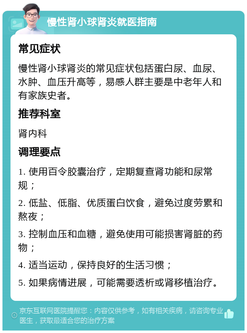 慢性肾小球肾炎就医指南 常见症状 慢性肾小球肾炎的常见症状包括蛋白尿、血尿、水肿、血压升高等，易感人群主要是中老年人和有家族史者。 推荐科室 肾内科 调理要点 1. 使用百令胶囊治疗，定期复查肾功能和尿常规； 2. 低盐、低脂、优质蛋白饮食，避免过度劳累和熬夜； 3. 控制血压和血糖，避免使用可能损害肾脏的药物； 4. 适当运动，保持良好的生活习惯； 5. 如果病情进展，可能需要透析或肾移植治疗。