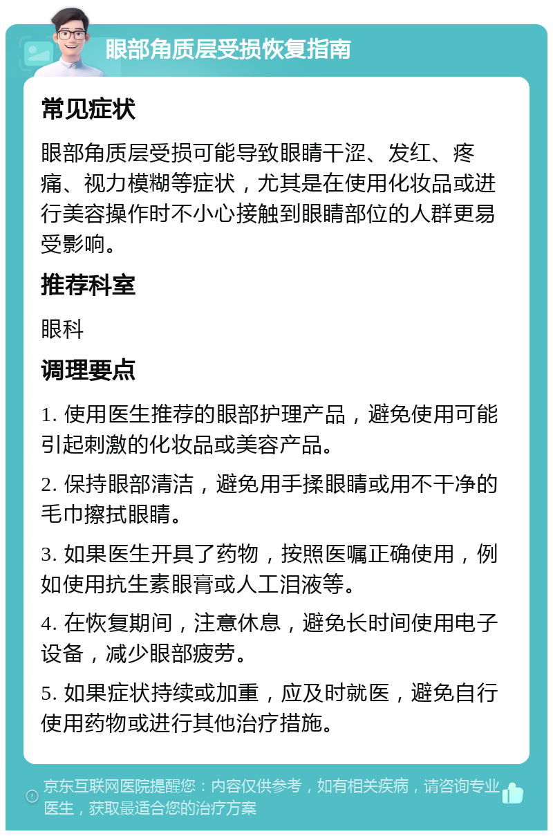 眼部角质层受损恢复指南 常见症状 眼部角质层受损可能导致眼睛干涩、发红、疼痛、视力模糊等症状，尤其是在使用化妆品或进行美容操作时不小心接触到眼睛部位的人群更易受影响。 推荐科室 眼科 调理要点 1. 使用医生推荐的眼部护理产品，避免使用可能引起刺激的化妆品或美容产品。 2. 保持眼部清洁，避免用手揉眼睛或用不干净的毛巾擦拭眼睛。 3. 如果医生开具了药物，按照医嘱正确使用，例如使用抗生素眼膏或人工泪液等。 4. 在恢复期间，注意休息，避免长时间使用电子设备，减少眼部疲劳。 5. 如果症状持续或加重，应及时就医，避免自行使用药物或进行其他治疗措施。