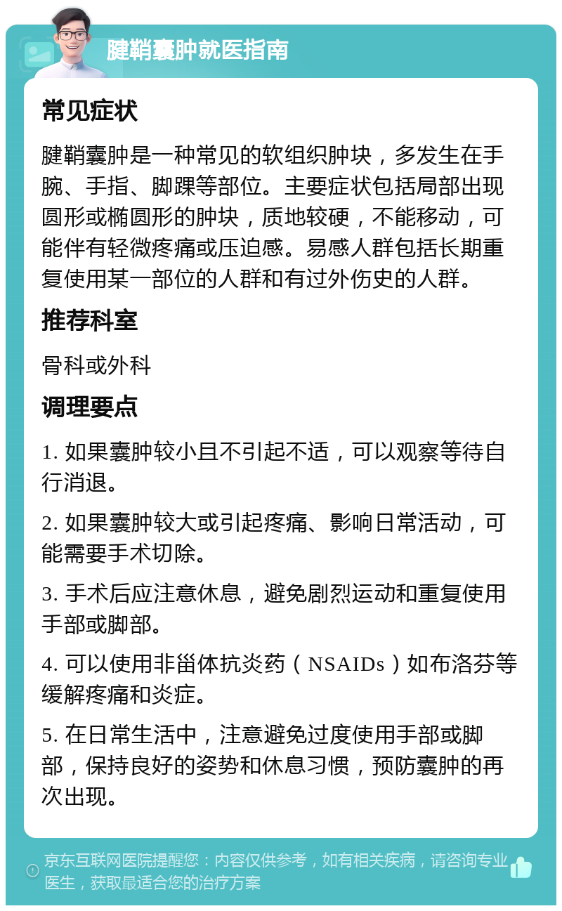 腱鞘囊肿就医指南 常见症状 腱鞘囊肿是一种常见的软组织肿块，多发生在手腕、手指、脚踝等部位。主要症状包括局部出现圆形或椭圆形的肿块，质地较硬，不能移动，可能伴有轻微疼痛或压迫感。易感人群包括长期重复使用某一部位的人群和有过外伤史的人群。 推荐科室 骨科或外科 调理要点 1. 如果囊肿较小且不引起不适，可以观察等待自行消退。 2. 如果囊肿较大或引起疼痛、影响日常活动，可能需要手术切除。 3. 手术后应注意休息，避免剧烈运动和重复使用手部或脚部。 4. 可以使用非甾体抗炎药（NSAIDs）如布洛芬等缓解疼痛和炎症。 5. 在日常生活中，注意避免过度使用手部或脚部，保持良好的姿势和休息习惯，预防囊肿的再次出现。