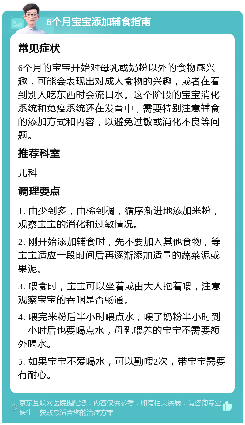 6个月宝宝添加辅食指南 常见症状 6个月的宝宝开始对母乳或奶粉以外的食物感兴趣，可能会表现出对成人食物的兴趣，或者在看到别人吃东西时会流口水。这个阶段的宝宝消化系统和免疫系统还在发育中，需要特别注意辅食的添加方式和内容，以避免过敏或消化不良等问题。 推荐科室 儿科 调理要点 1. 由少到多，由稀到稠，循序渐进地添加米粉，观察宝宝的消化和过敏情况。 2. 刚开始添加辅食时，先不要加入其他食物，等宝宝适应一段时间后再逐渐添加适量的蔬菜泥或果泥。 3. 喂食时，宝宝可以坐着或由大人抱着喂，注意观察宝宝的吞咽是否畅通。 4. 喂完米粉后半小时喂点水，喂了奶粉半小时到一小时后也要喝点水，母乳喂养的宝宝不需要额外喝水。 5. 如果宝宝不爱喝水，可以勤喂2次，带宝宝需要有耐心。