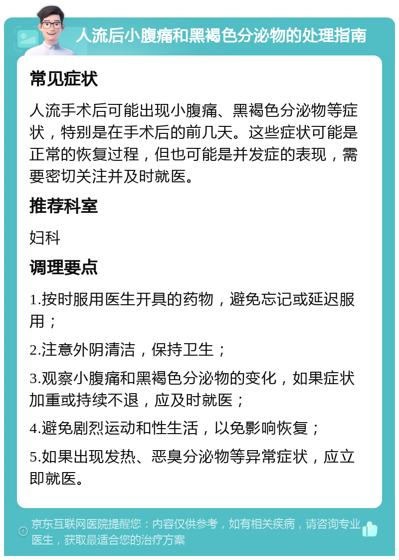 人流后小腹痛和黑褐色分泌物的处理指南 常见症状 人流手术后可能出现小腹痛、黑褐色分泌物等症状，特别是在手术后的前几天。这些症状可能是正常的恢复过程，但也可能是并发症的表现，需要密切关注并及时就医。 推荐科室 妇科 调理要点 1.按时服用医生开具的药物，避免忘记或延迟服用； 2.注意外阴清洁，保持卫生； 3.观察小腹痛和黑褐色分泌物的变化，如果症状加重或持续不退，应及时就医； 4.避免剧烈运动和性生活，以免影响恢复； 5.如果出现发热、恶臭分泌物等异常症状，应立即就医。