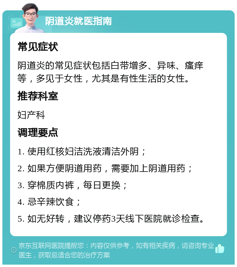 阴道炎就医指南 常见症状 阴道炎的常见症状包括白带增多、异味、瘙痒等，多见于女性，尤其是有性生活的女性。 推荐科室 妇产科 调理要点 1. 使用红核妇洁洗液清洁外阴； 2. 如果方便阴道用药，需要加上阴道用药； 3. 穿棉质内裤，每日更换； 4. 忌辛辣饮食； 5. 如无好转，建议停药3天线下医院就诊检查。