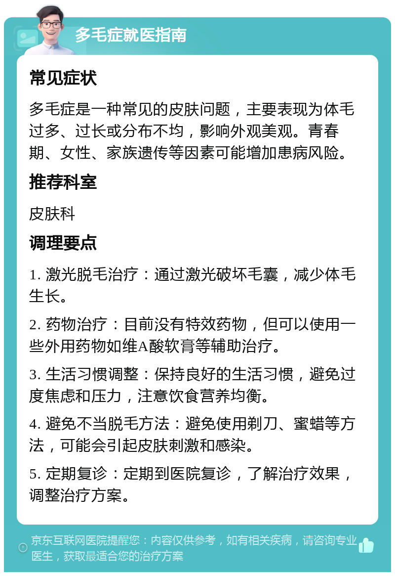 多毛症就医指南 常见症状 多毛症是一种常见的皮肤问题，主要表现为体毛过多、过长或分布不均，影响外观美观。青春期、女性、家族遗传等因素可能增加患病风险。 推荐科室 皮肤科 调理要点 1. 激光脱毛治疗：通过激光破坏毛囊，减少体毛生长。 2. 药物治疗：目前没有特效药物，但可以使用一些外用药物如维A酸软膏等辅助治疗。 3. 生活习惯调整：保持良好的生活习惯，避免过度焦虑和压力，注意饮食营养均衡。 4. 避免不当脱毛方法：避免使用剃刀、蜜蜡等方法，可能会引起皮肤刺激和感染。 5. 定期复诊：定期到医院复诊，了解治疗效果，调整治疗方案。