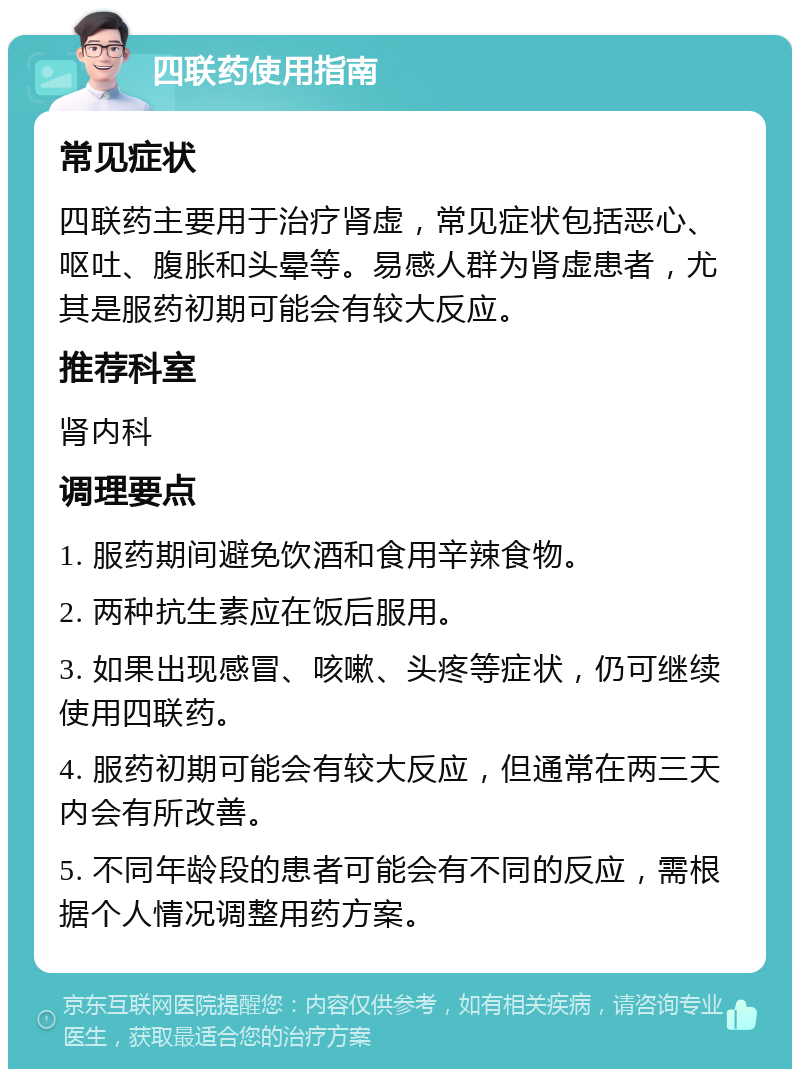 四联药使用指南 常见症状 四联药主要用于治疗肾虚，常见症状包括恶心、呕吐、腹胀和头晕等。易感人群为肾虚患者，尤其是服药初期可能会有较大反应。 推荐科室 肾内科 调理要点 1. 服药期间避免饮酒和食用辛辣食物。 2. 两种抗生素应在饭后服用。 3. 如果出现感冒、咳嗽、头疼等症状，仍可继续使用四联药。 4. 服药初期可能会有较大反应，但通常在两三天内会有所改善。 5. 不同年龄段的患者可能会有不同的反应，需根据个人情况调整用药方案。