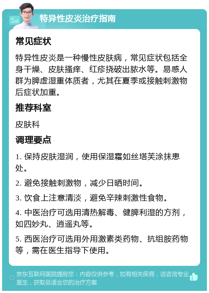 特异性皮炎治疗指南 常见症状 特异性皮炎是一种慢性皮肤病，常见症状包括全身干燥、皮肤搔痒、红疹挠破出脓水等。易感人群为脾虚湿重体质者，尤其在夏季或接触刺激物后症状加重。 推荐科室 皮肤科 调理要点 1. 保持皮肤湿润，使用保湿霜如丝塔芙涂抹患处。 2. 避免接触刺激物，减少日晒时间。 3. 饮食上注意清淡，避免辛辣刺激性食物。 4. 中医治疗可选用清热解毒、健脾利湿的方剂，如四妙丸、逍遥丸等。 5. 西医治疗可选用外用激素类药物、抗组胺药物等，需在医生指导下使用。