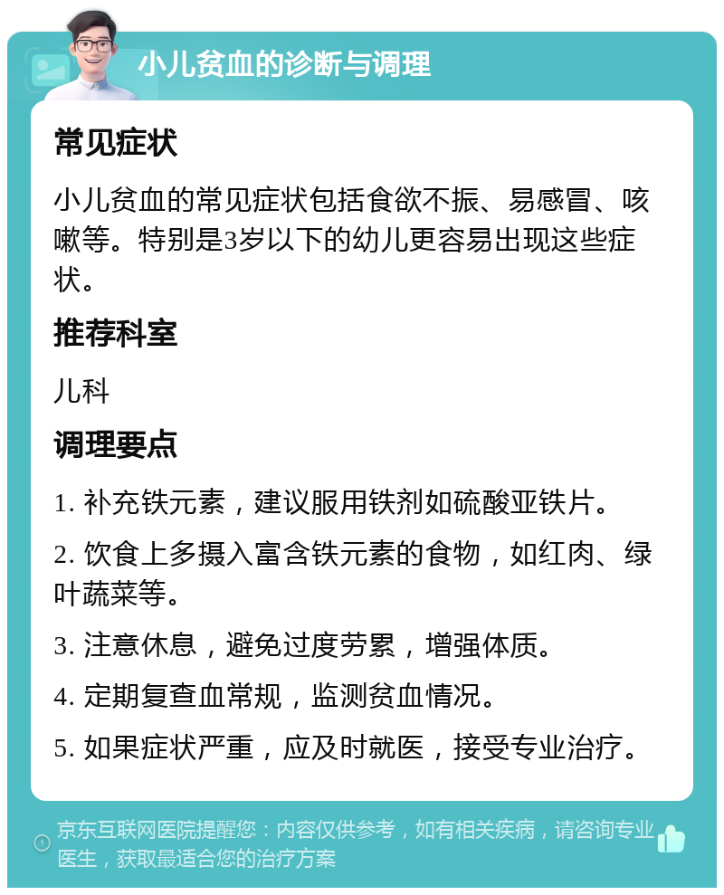 小儿贫血的诊断与调理 常见症状 小儿贫血的常见症状包括食欲不振、易感冒、咳嗽等。特别是3岁以下的幼儿更容易出现这些症状。 推荐科室 儿科 调理要点 1. 补充铁元素，建议服用铁剂如硫酸亚铁片。 2. 饮食上多摄入富含铁元素的食物，如红肉、绿叶蔬菜等。 3. 注意休息，避免过度劳累，增强体质。 4. 定期复查血常规，监测贫血情况。 5. 如果症状严重，应及时就医，接受专业治疗。