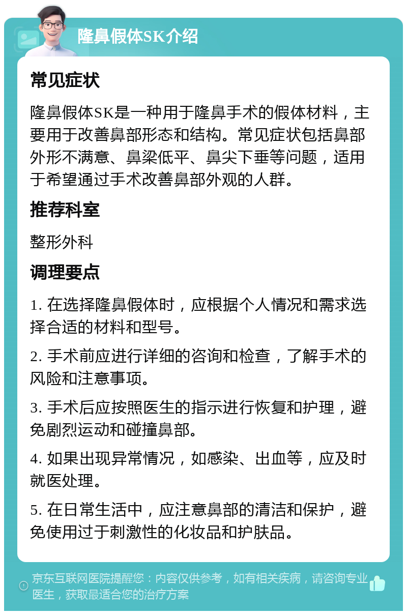 隆鼻假体SK介绍 常见症状 隆鼻假体SK是一种用于隆鼻手术的假体材料，主要用于改善鼻部形态和结构。常见症状包括鼻部外形不满意、鼻梁低平、鼻尖下垂等问题，适用于希望通过手术改善鼻部外观的人群。 推荐科室 整形外科 调理要点 1. 在选择隆鼻假体时，应根据个人情况和需求选择合适的材料和型号。 2. 手术前应进行详细的咨询和检查，了解手术的风险和注意事项。 3. 手术后应按照医生的指示进行恢复和护理，避免剧烈运动和碰撞鼻部。 4. 如果出现异常情况，如感染、出血等，应及时就医处理。 5. 在日常生活中，应注意鼻部的清洁和保护，避免使用过于刺激性的化妆品和护肤品。