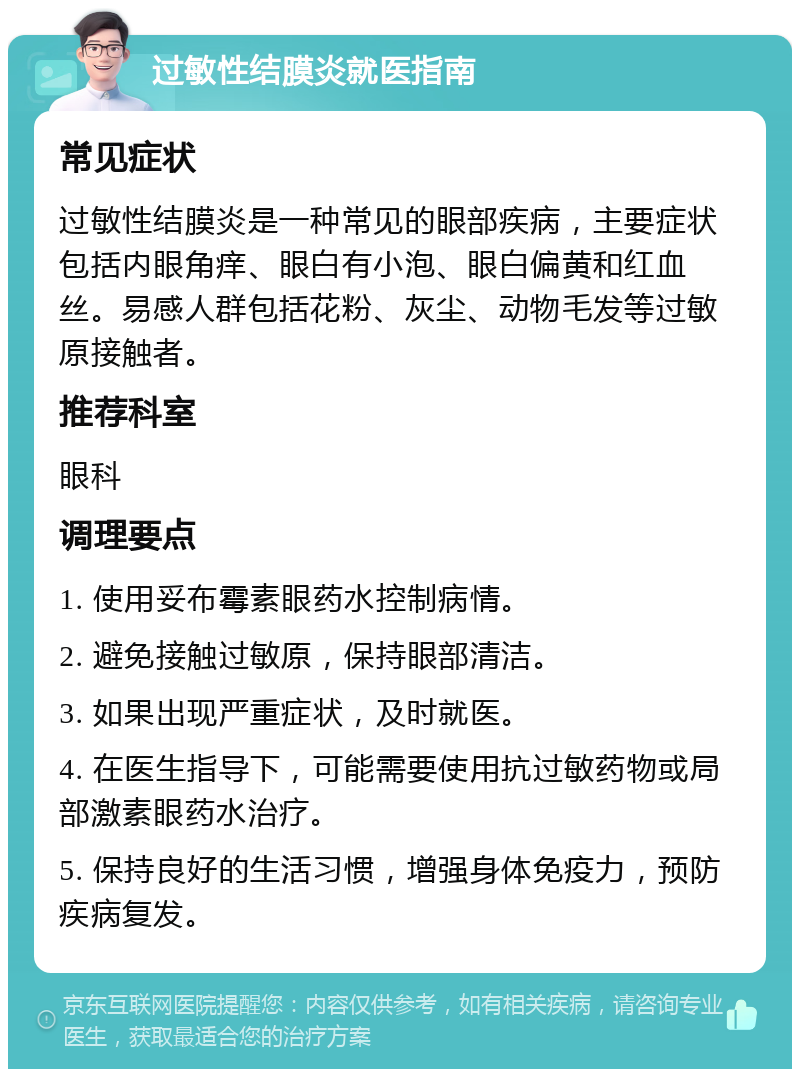 过敏性结膜炎就医指南 常见症状 过敏性结膜炎是一种常见的眼部疾病，主要症状包括内眼角痒、眼白有小泡、眼白偏黄和红血丝。易感人群包括花粉、灰尘、动物毛发等过敏原接触者。 推荐科室 眼科 调理要点 1. 使用妥布霉素眼药水控制病情。 2. 避免接触过敏原，保持眼部清洁。 3. 如果出现严重症状，及时就医。 4. 在医生指导下，可能需要使用抗过敏药物或局部激素眼药水治疗。 5. 保持良好的生活习惯，增强身体免疫力，预防疾病复发。