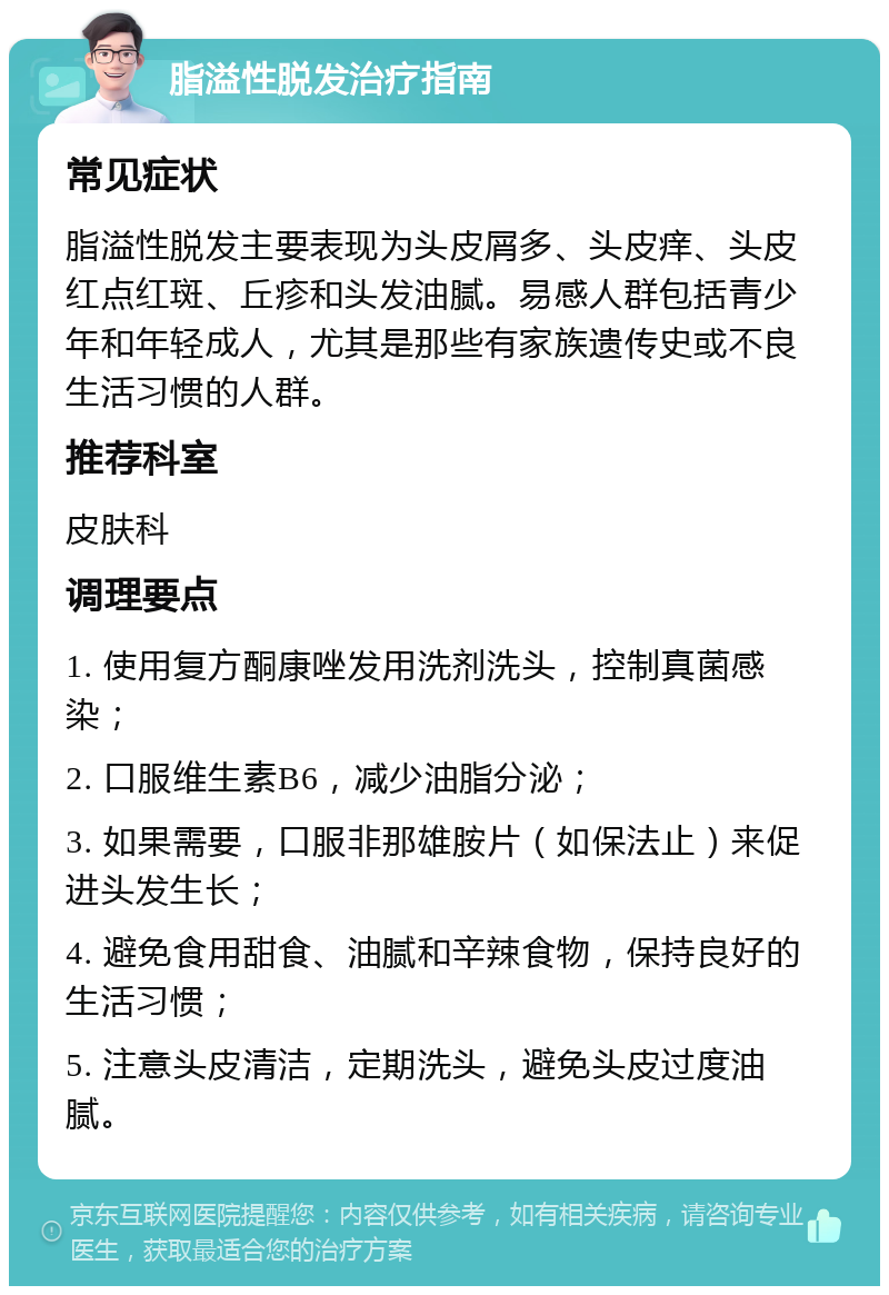 脂溢性脱发治疗指南 常见症状 脂溢性脱发主要表现为头皮屑多、头皮痒、头皮红点红斑、丘疹和头发油腻。易感人群包括青少年和年轻成人，尤其是那些有家族遗传史或不良生活习惯的人群。 推荐科室 皮肤科 调理要点 1. 使用复方酮康唑发用洗剂洗头，控制真菌感染； 2. 口服维生素B6，减少油脂分泌； 3. 如果需要，口服非那雄胺片（如保法止）来促进头发生长； 4. 避免食用甜食、油腻和辛辣食物，保持良好的生活习惯； 5. 注意头皮清洁，定期洗头，避免头皮过度油腻。