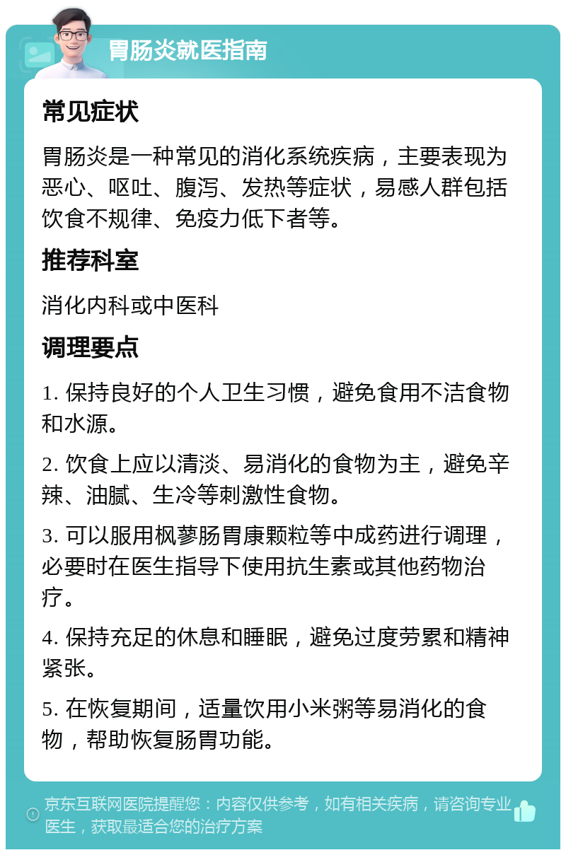 胃肠炎就医指南 常见症状 胃肠炎是一种常见的消化系统疾病，主要表现为恶心、呕吐、腹泻、发热等症状，易感人群包括饮食不规律、免疫力低下者等。 推荐科室 消化内科或中医科 调理要点 1. 保持良好的个人卫生习惯，避免食用不洁食物和水源。 2. 饮食上应以清淡、易消化的食物为主，避免辛辣、油腻、生冷等刺激性食物。 3. 可以服用枫蓼肠胃康颗粒等中成药进行调理，必要时在医生指导下使用抗生素或其他药物治疗。 4. 保持充足的休息和睡眠，避免过度劳累和精神紧张。 5. 在恢复期间，适量饮用小米粥等易消化的食物，帮助恢复肠胃功能。