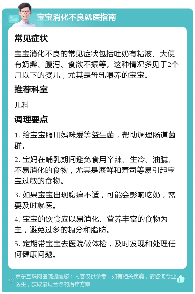 宝宝消化不良就医指南 常见症状 宝宝消化不良的常见症状包括吐奶有粘液、大便有奶瓣、腹泻、食欲不振等。这种情况多见于2个月以下的婴儿，尤其是母乳喂养的宝宝。 推荐科室 儿科 调理要点 1. 给宝宝服用妈咪爱等益生菌，帮助调理肠道菌群。 2. 宝妈在哺乳期间避免食用辛辣、生冷、油腻、不易消化的食物，尤其是海鲜和寿司等易引起宝宝过敏的食物。 3. 如果宝宝出现腹痛不适，可能会影响吃奶，需要及时就医。 4. 宝宝的饮食应以易消化、营养丰富的食物为主，避免过多的糖分和脂肪。 5. 定期带宝宝去医院做体检，及时发现和处理任何健康问题。