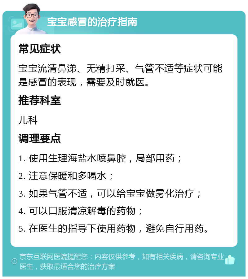 宝宝感冒的治疗指南 常见症状 宝宝流清鼻涕、无精打采、气管不适等症状可能是感冒的表现，需要及时就医。 推荐科室 儿科 调理要点 1. 使用生理海盐水喷鼻腔，局部用药； 2. 注意保暖和多喝水； 3. 如果气管不适，可以给宝宝做雾化治疗； 4. 可以口服清凉解毒的药物； 5. 在医生的指导下使用药物，避免自行用药。