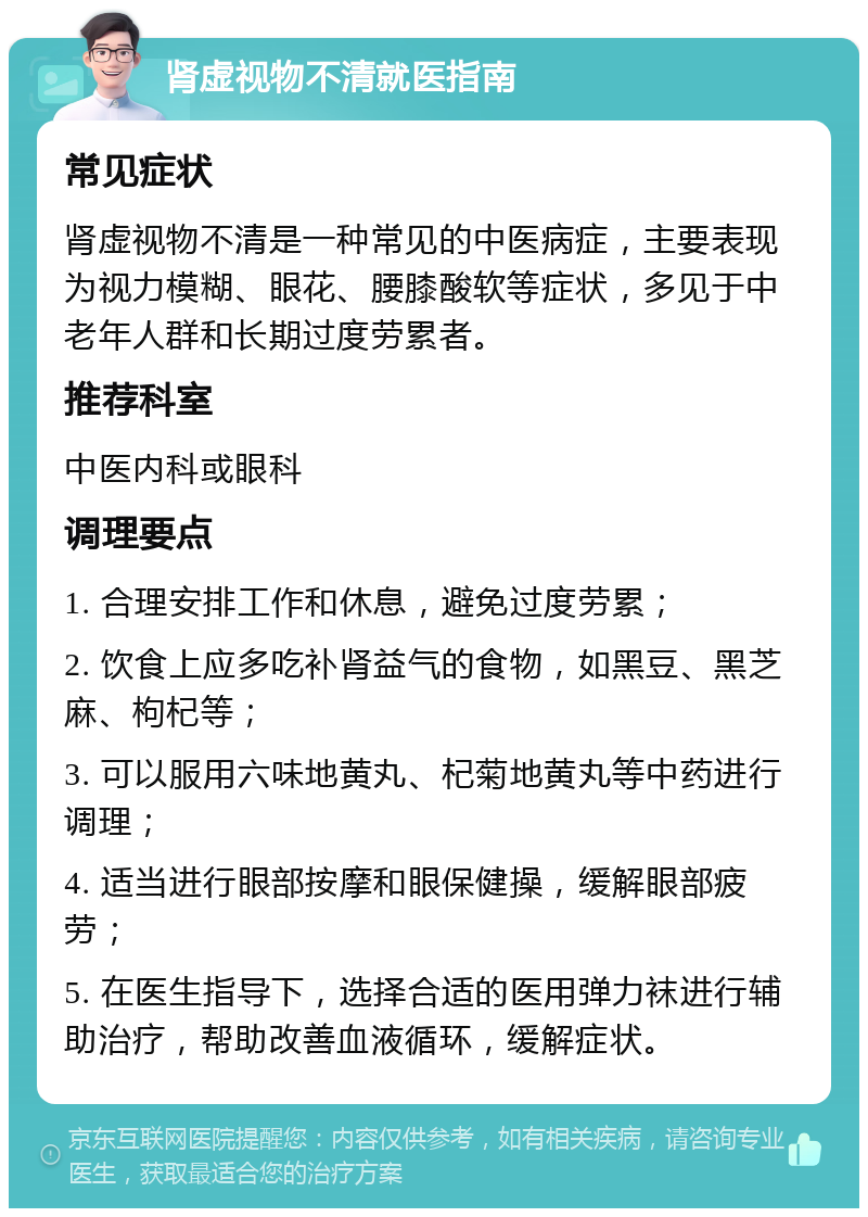 肾虚视物不清就医指南 常见症状 肾虚视物不清是一种常见的中医病症，主要表现为视力模糊、眼花、腰膝酸软等症状，多见于中老年人群和长期过度劳累者。 推荐科室 中医内科或眼科 调理要点 1. 合理安排工作和休息，避免过度劳累； 2. 饮食上应多吃补肾益气的食物，如黑豆、黑芝麻、枸杞等； 3. 可以服用六味地黄丸、杞菊地黄丸等中药进行调理； 4. 适当进行眼部按摩和眼保健操，缓解眼部疲劳； 5. 在医生指导下，选择合适的医用弹力袜进行辅助治疗，帮助改善血液循环，缓解症状。