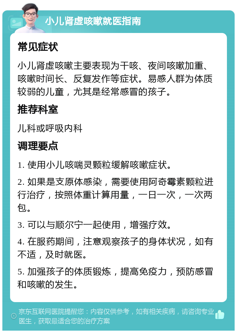 小儿肾虚咳嗽就医指南 常见症状 小儿肾虚咳嗽主要表现为干咳、夜间咳嗽加重、咳嗽时间长、反复发作等症状。易感人群为体质较弱的儿童，尤其是经常感冒的孩子。 推荐科室 儿科或呼吸内科 调理要点 1. 使用小儿咳喘灵颗粒缓解咳嗽症状。 2. 如果是支原体感染，需要使用阿奇霉素颗粒进行治疗，按照体重计算用量，一日一次，一次两包。 3. 可以与顺尔宁一起使用，增强疗效。 4. 在服药期间，注意观察孩子的身体状况，如有不适，及时就医。 5. 加强孩子的体质锻炼，提高免疫力，预防感冒和咳嗽的发生。