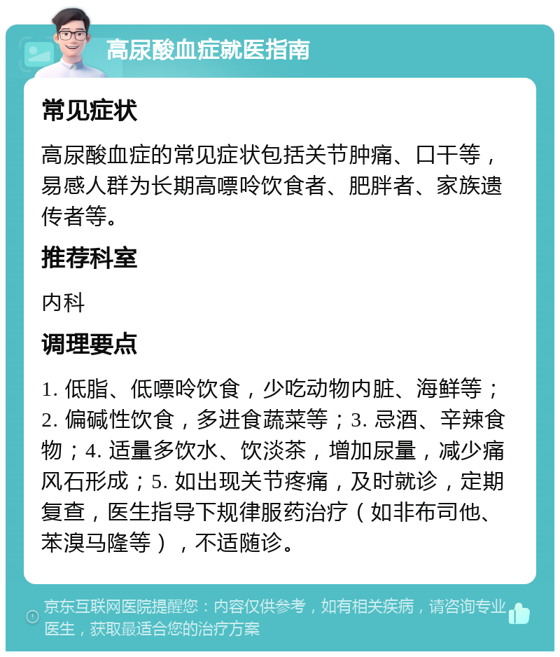 高尿酸血症就医指南 常见症状 高尿酸血症的常见症状包括关节肿痛、口干等，易感人群为长期高嘌呤饮食者、肥胖者、家族遗传者等。 推荐科室 内科 调理要点 1. 低脂、低嘌呤饮食，少吃动物内脏、海鲜等；2. 偏碱性饮食，多进食蔬菜等；3. 忌酒、辛辣食物；4. 适量多饮水、饮淡茶，增加尿量，减少痛风石形成；5. 如出现关节疼痛，及时就诊，定期复查，医生指导下规律服药治疗（如非布司他、苯溴马隆等），不适随诊。