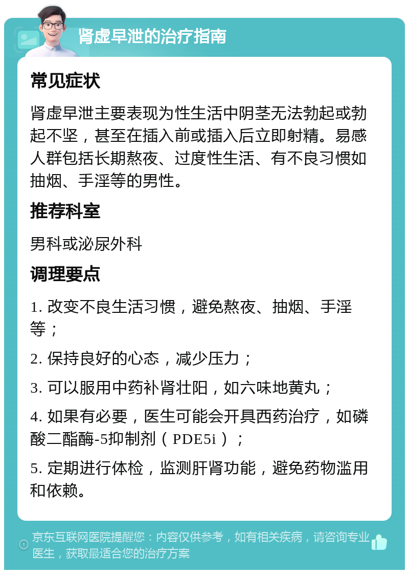 肾虚早泄的治疗指南 常见症状 肾虚早泄主要表现为性生活中阴茎无法勃起或勃起不坚，甚至在插入前或插入后立即射精。易感人群包括长期熬夜、过度性生活、有不良习惯如抽烟、手淫等的男性。 推荐科室 男科或泌尿外科 调理要点 1. 改变不良生活习惯，避免熬夜、抽烟、手淫等； 2. 保持良好的心态，减少压力； 3. 可以服用中药补肾壮阳，如六味地黄丸； 4. 如果有必要，医生可能会开具西药治疗，如磷酸二酯酶-5抑制剂（PDE5i）； 5. 定期进行体检，监测肝肾功能，避免药物滥用和依赖。