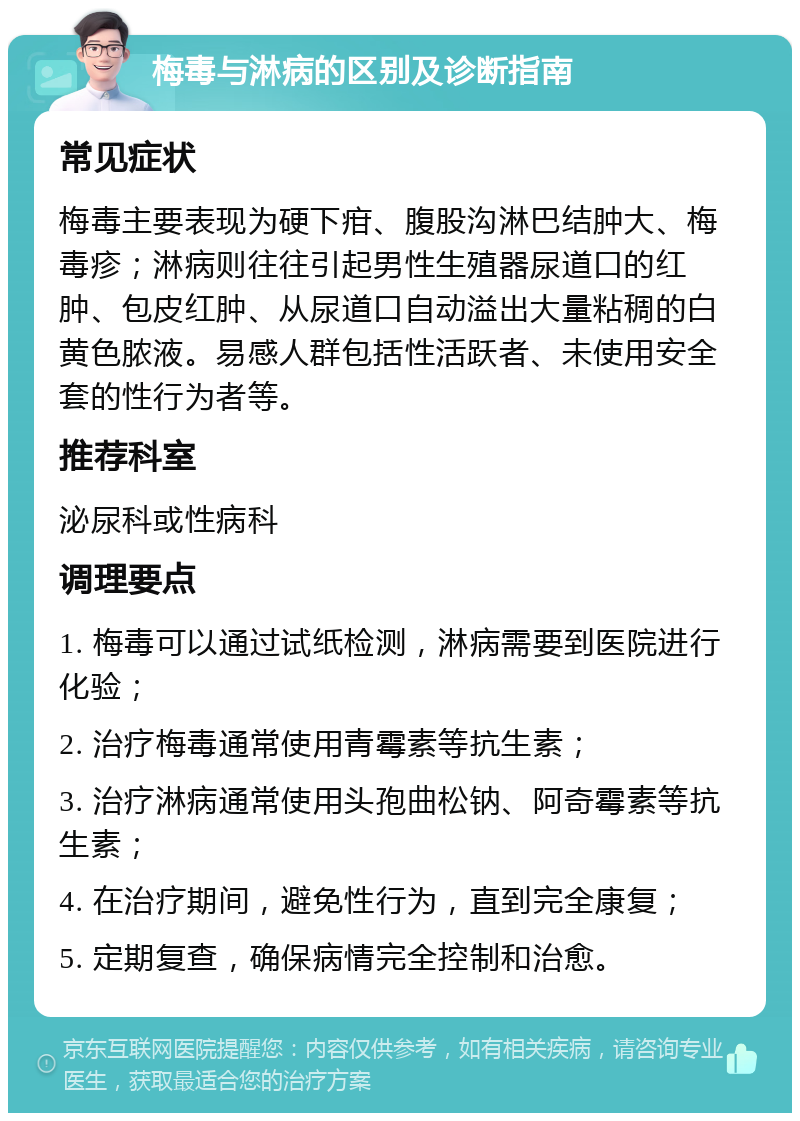 梅毒与淋病的区别及诊断指南 常见症状 梅毒主要表现为硬下疳、腹股沟淋巴结肿大、梅毒疹；淋病则往往引起男性生殖器尿道口的红肿、包皮红肿、从尿道口自动溢出大量粘稠的白黄色脓液。易感人群包括性活跃者、未使用安全套的性行为者等。 推荐科室 泌尿科或性病科 调理要点 1. 梅毒可以通过试纸检测，淋病需要到医院进行化验； 2. 治疗梅毒通常使用青霉素等抗生素； 3. 治疗淋病通常使用头孢曲松钠、阿奇霉素等抗生素； 4. 在治疗期间，避免性行为，直到完全康复； 5. 定期复查，确保病情完全控制和治愈。