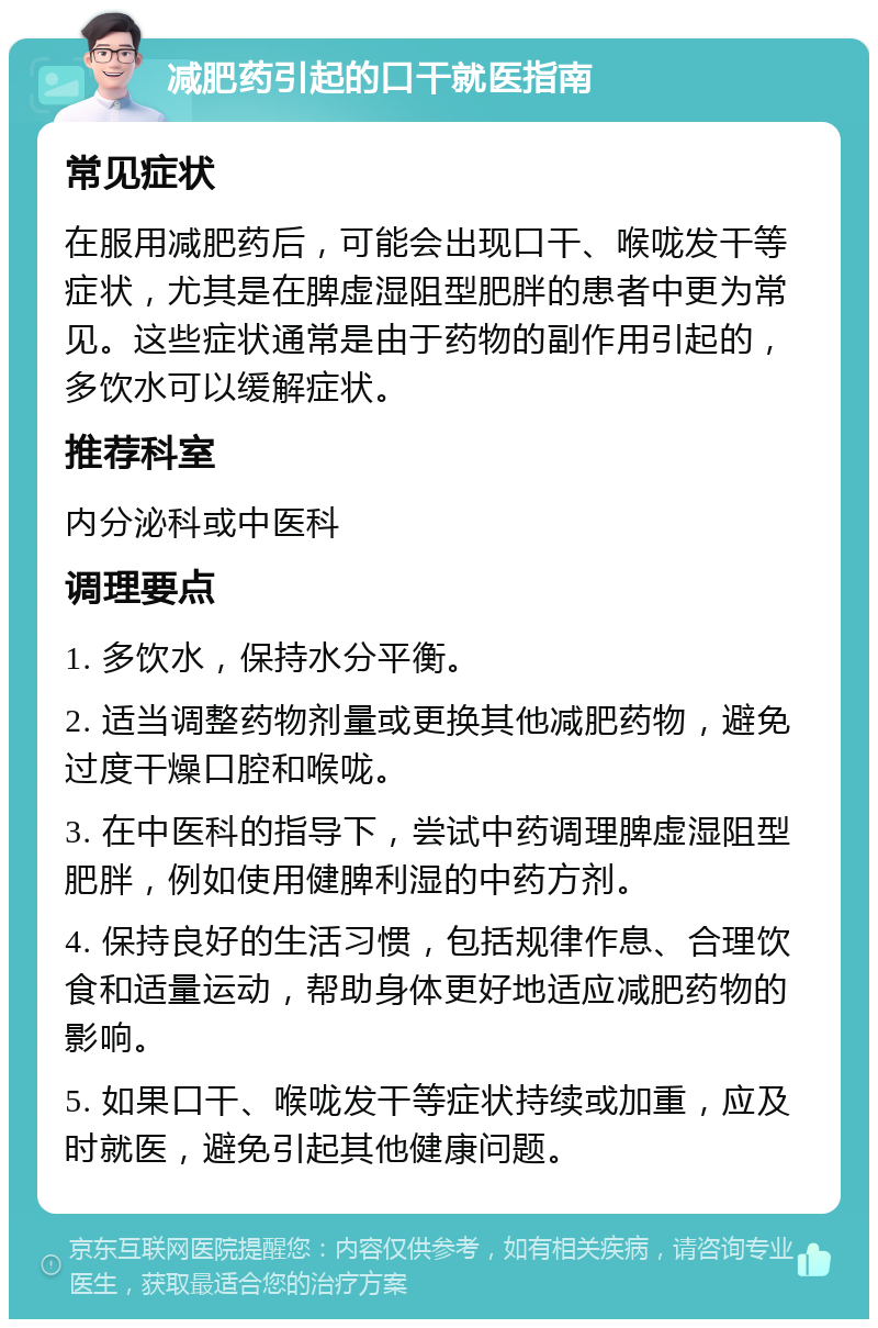 减肥药引起的口干就医指南 常见症状 在服用减肥药后，可能会出现口干、喉咙发干等症状，尤其是在脾虚湿阻型肥胖的患者中更为常见。这些症状通常是由于药物的副作用引起的，多饮水可以缓解症状。 推荐科室 内分泌科或中医科 调理要点 1. 多饮水，保持水分平衡。 2. 适当调整药物剂量或更换其他减肥药物，避免过度干燥口腔和喉咙。 3. 在中医科的指导下，尝试中药调理脾虚湿阻型肥胖，例如使用健脾利湿的中药方剂。 4. 保持良好的生活习惯，包括规律作息、合理饮食和适量运动，帮助身体更好地适应减肥药物的影响。 5. 如果口干、喉咙发干等症状持续或加重，应及时就医，避免引起其他健康问题。