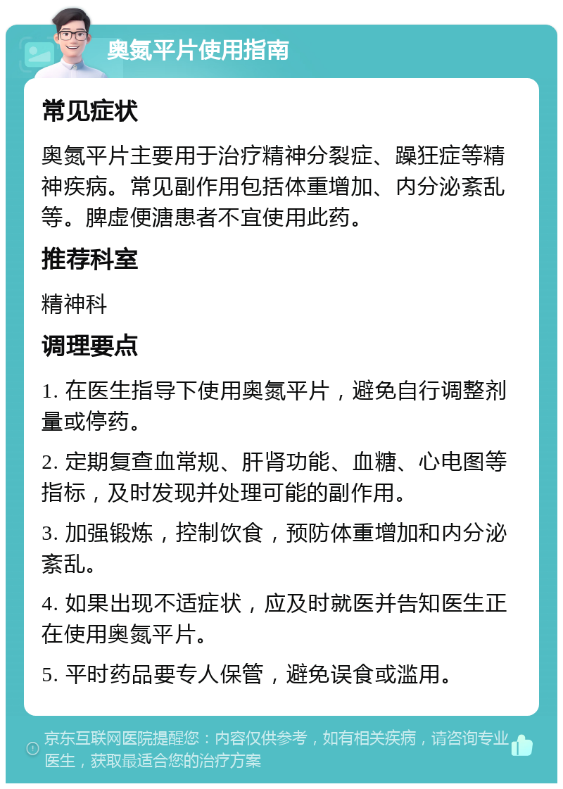 奥氮平片使用指南 常见症状 奥氮平片主要用于治疗精神分裂症、躁狂症等精神疾病。常见副作用包括体重增加、内分泌紊乱等。脾虚便溏患者不宜使用此药。 推荐科室 精神科 调理要点 1. 在医生指导下使用奥氮平片，避免自行调整剂量或停药。 2. 定期复查血常规、肝肾功能、血糖、心电图等指标，及时发现并处理可能的副作用。 3. 加强锻炼，控制饮食，预防体重增加和内分泌紊乱。 4. 如果出现不适症状，应及时就医并告知医生正在使用奥氮平片。 5. 平时药品要专人保管，避免误食或滥用。