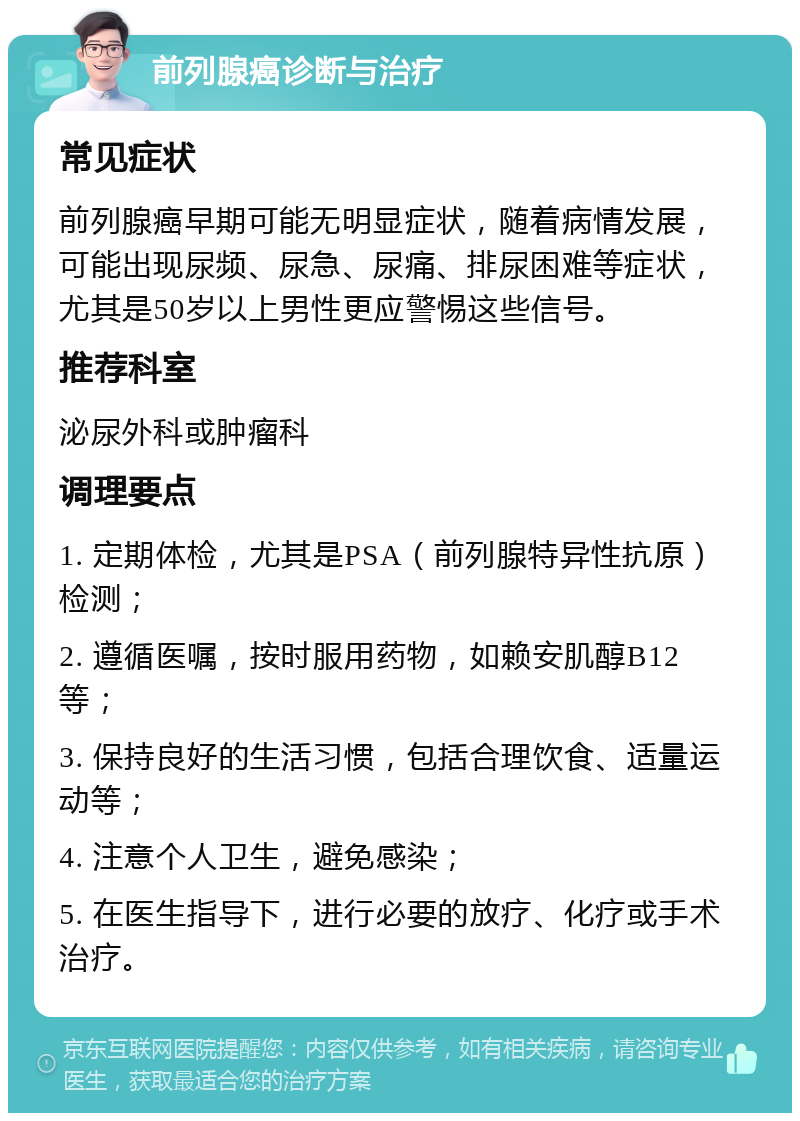 前列腺癌诊断与治疗 常见症状 前列腺癌早期可能无明显症状，随着病情发展，可能出现尿频、尿急、尿痛、排尿困难等症状，尤其是50岁以上男性更应警惕这些信号。 推荐科室 泌尿外科或肿瘤科 调理要点 1. 定期体检，尤其是PSA（前列腺特异性抗原）检测； 2. 遵循医嘱，按时服用药物，如赖安肌醇B12等； 3. 保持良好的生活习惯，包括合理饮食、适量运动等； 4. 注意个人卫生，避免感染； 5. 在医生指导下，进行必要的放疗、化疗或手术治疗。